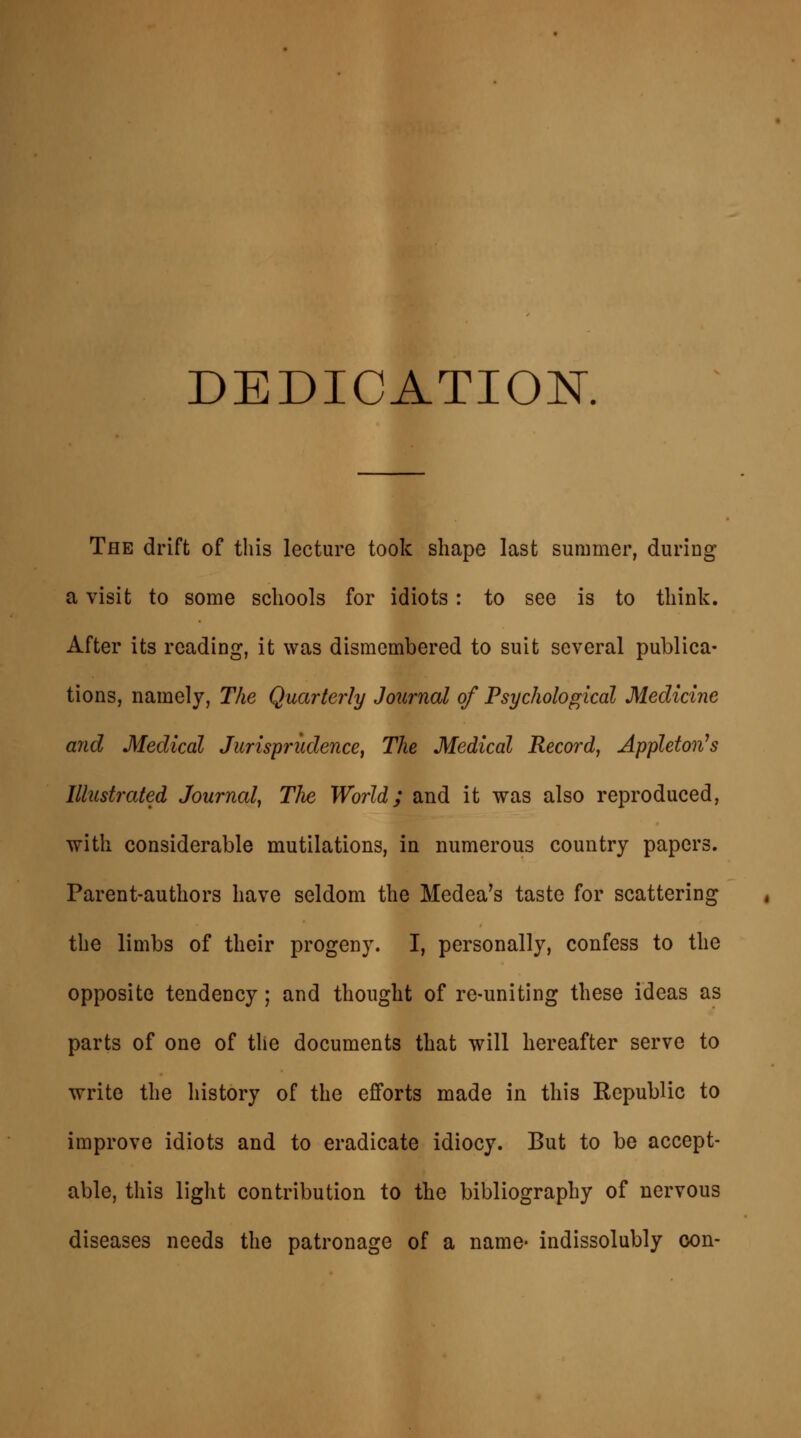 DEDICATION. The drift of this lecture took shape last summer, during a visit to some schools for idiots: to see is to think. After its reading, it was dismembered to suit several publica- tions, namely, The Quarterly Journal of Psychological Medicine and Medical Jurisprudence, The Medical Record, Appleton's Illustrated Journal, The World; and it was also reproduced, with considerable mutilations, in numerous country papers. Parent-authors have seldom the Medea's taste for scattering the limbs of their progeny. I, personally, confess to the opposite tendency; and thought of re-uniting these ideas as parts of one of the documents that will hereafter serve to write the history of the efforts made in this Republic to improve idiots and to eradicate idiocy. But to be accept- able, this light contribution to the bibliography of nervous diseases needs the patronage of a name- indissolubly con-