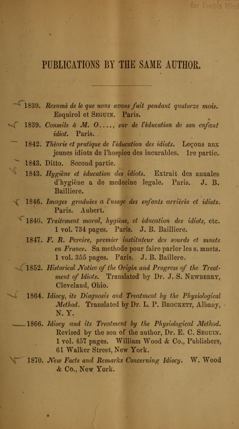 PUBLICATIONS BY THE SAME AUTHOR. *~^ 1839. Resume de le que nous avons fait pendant quaiorze mois. Esquirol et Seguin. Paris. *vf 1839. Cornells a M. 0...., sur de l} education de son enfant idiot. Paris. . 1842. Theorie et pratique de Veducation des idiots. Lemons aux jeunes idiots de l'hospice des incurables. Ire partie. * 1843. Ditto. Second partie. v r 1843. Hygiene et education des idiots. Extrait des annales d'hygiene a de medecine legale. Paris. J. B. Bailliere. >C 1846. Images graduees a Vusage des enfants arrleres et idiots. Paris. Aubert. 1840. Traitement moral, hygiene, et education des idiots, etc. 1 vol. 734 pages. Paris. J. B. Bailliere. 1847. F. R. Pereire, premier instituteur des sourds et muets en France. Sa methode pour faire parler les s. muets. 1 vol. 355 pages. Paris. J. B. Baillere. \{ 1852. Historical Notice of the Origin and Progress of the Treat- ment of Idiots. Translated by Dr. J. S. Newberry, Cleveland, Ohio. \i 1864. Idiocy, its Diagnosis and Treatment by the Physiological Method. Translated by Dr. L. P. Brockett, Albany, N. Y. - 1866. Idiocy and Its Treatment by the Physiological Method. Revised by the son of the author, Dr. E. C. Seguin. 1 vol. 457 pages. William Wood & Co., Publishers, 61 Walker Street, New York. \~ 1870. New Facts and Remarks Concerning Idiocy. W. Wood & Co., New York.