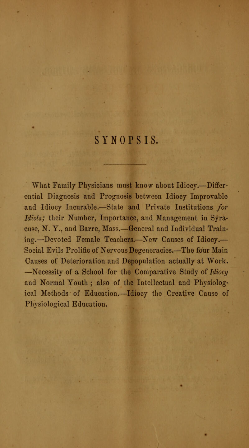 SYNOPSIS. What Family Physicians must know about Idiocy.—Differ- ential Diagnosis and Prognosis between Idiocy Improvable and Idiocy Incurable.—State and Private Institutions for Idiots; their Number, Importance, and Management in Syra- cuse, N. Y., and Barre, Mass.—General and Individual Train- ing.—Devoted Female Teachers.—New Causes of Idiocy.— Social Evils Prolific of Nervous Degeneracies.—The four Main Causes of Deterioration and Depopulation actually at Work. —Necessity of a School for the Comparative Study of Idiocy and Normal Youth ; also of the Intellectual and Physiolog- ical Methods of Education.—Idiocy the Creative Cause of Physiological Education.