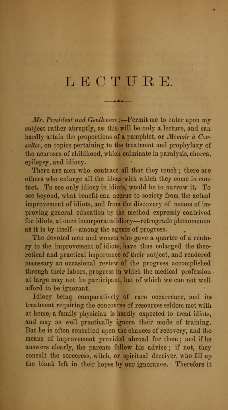 LECTURE. Mr, President and Gentlemen .'—Permit me to enter upon my subject rather abruptly, as this will be only a lecture, and can hardly attain the proportions of a pamphlet, or Memoir a Con- suiter, on topics pertaining to the treatment and prophylaxy of the neuroses of childhood, which culminate in paralysis, chorea, epilepsy, and idiocy. There are men who contract all that they touch ; there are others who enlarge all the ideas with which they come in con- tact. To see only idiocy in idiots,' would be to narrow it. To see beyond, what benefit can accrue to society from the actual improvement of idiots, and from the discovery of means of im- proving general education by the method expressly contrived for idiots, at once incorporates idiocy—retrograde phenomenon as it is by itself—among the agents of progress. # The devoted men and women who gave a quarter of a centu- ry to the improvement of idiots, have thus enlarged the theo- retical and practical importance of their subject, and rendered necessary an occasional review of the progress accomplished through their labors, progress in which the medical profession at large may not be participant, but of which we can not well afford to be ignorant. Idiocy being comparatively of rare occurrence, and its treatment requiring the concourse of resources seldom met with at home, a family physician is hardly expected to treat idiots, and may as well practically ignore their mode of training. But he is often consulted upon the chances of recovery, and the means of improvement provided abroad for them; and if he answers clearly, the parents follow his advice ; if not, they consult the sorceress, witch, or spiritual deceiver, who fill up the blank left in their hopes by our ignorance. Therefore it