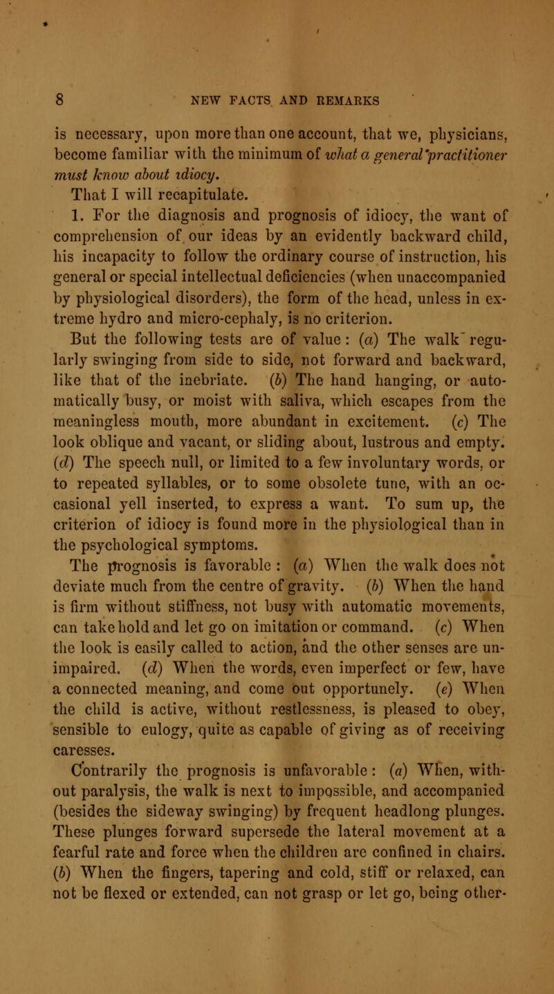 is necessary, upon more than one account, that we, physicians, become familiar with the minimum of what a general'practitioner must know about idiocy. That I will recapitulate. 1. For the diagnosis and prognosis of idiocy, the want of comprehension of our ideas by an evidently backward child, his incapacity to follow the ordinary course of instruction, his general or special intellectual deficiencies (when unaccompanied by physiological disorders), the form of the head, unless in ex- treme hydro and micro-cephaly, is no criterion. But the following tests are of value : (a) The walk' regu- larly swinging from side to side, not forward and backward, like that of the inebriate, (b) The hand hanging, or auto- matically busy, or moist with saliva, which escapes from the meaningless mouth, more abundant in excitement, (c) The look oblique and vacant, or sliding about, lustrous and empty. (d) The speech null, or limited to a few involuntary words, or to repeated syllables, or to some obsolete tunc, with an oc- casional yell inserted, to express a want. To sum up, the criterion of idiocy is found more in the physiological than in the psychological symptoms. The prognosis is favorable : (a) When the walk does not deviate much from the centre of gravity, (b) When the hand is firm without stiffness, not busy with automatic movements, can take hold and let go on imitation or command, (c) When the look is easily called to action, and the other senses are un- impaired, (d) When the words, even imperfect or few, have a connected meaning, and come out opportunely, (e) When the child is active, without restlessness, is pleased to obey, sensible to eulogy, quite as capable of giving as of receiving caresses. Contrarily the prognosis is unfavorable : (a) When, with- out paralysis, the walk is next to impossible, and accompanied (besides the sideway swinging) by frequent headlong plunges. These plunges forward supersede the lateral movement at a fearful rate and force when the children are confined in chairs. (b) When the fingers, tapering and cold, stiff or relaxed, can not be flexed or extended, can not grasp or let go, being other-