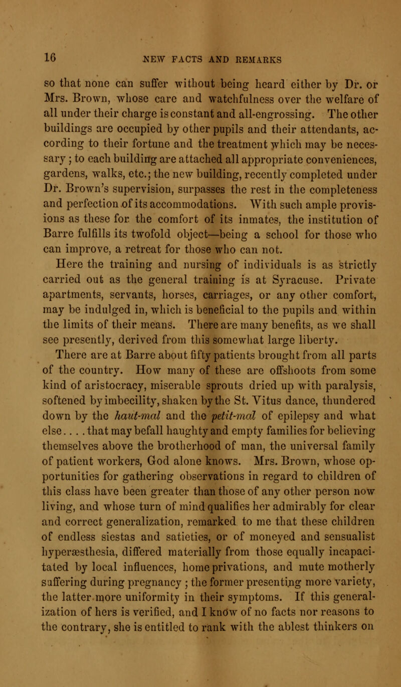 so that none can suffer without being heard either by Dr. or Mrs. Brown, whose care and watchfulness over the welfare of all under their charge is constant and all-engrossing. The other buildings are occupied by other pupils and their attendants, ac- cording to their fortune and the treatment which may be neces- sary ; to each building are attached all appropriate conveniences, gardens, walks, etc.; the new building, recently completed under Dr. Brown's supervision, surpasses the rest in the completeness and perfection of its accommodations. With such ample provis- ions as these for the comfort of its inmates, the institution of Barre fulfills its twofold object—being a school for those who can improve, a retreat for those who can not. Here the training and nursing of individuals is as strictly carried out as the general training is at Syracuse. Private apartments, servants, horses, carriages, or any other comfort, may be indulged in, which is beneficial to the pupils and within the limits of their means. There are many benefits, as we shall see presently, derived from this somewhat large liberty. There are at Barre about fifty patients brought from all parts of the country. How many of these are offshoots from some kind of aristocracy, miserable sprouts dried up with paralysis, softened by imbecility, shaken by the St. Vitus dance, thundered down by the haut-mal and the petit-mal of epilepsy and what else.... that may befall haughty and empty families for believing themselves above the brotherhood of man, the universal family of patient workers, God alone knows. Mrs. Brown, whose op- portunities for gathering observations in regard to children of this class have been greater than those of any other person now living, and whose turn of mind qualifies her admirably for clear and correct generalization, remarked to me that these children of endless siestas and satieties, or of moneyed and sensualist hypersesthesia, differed materially from those equally incapaci- tated by local influences, home privations, and mute motherly suffering during pregnancy ; the former presenting more variety, the latter more uniformity in their symptoms. If this general- ization of hers is verified, and I know of no facts nor reasons to the contrary, she is entitled to rank with the ablest thinkers on