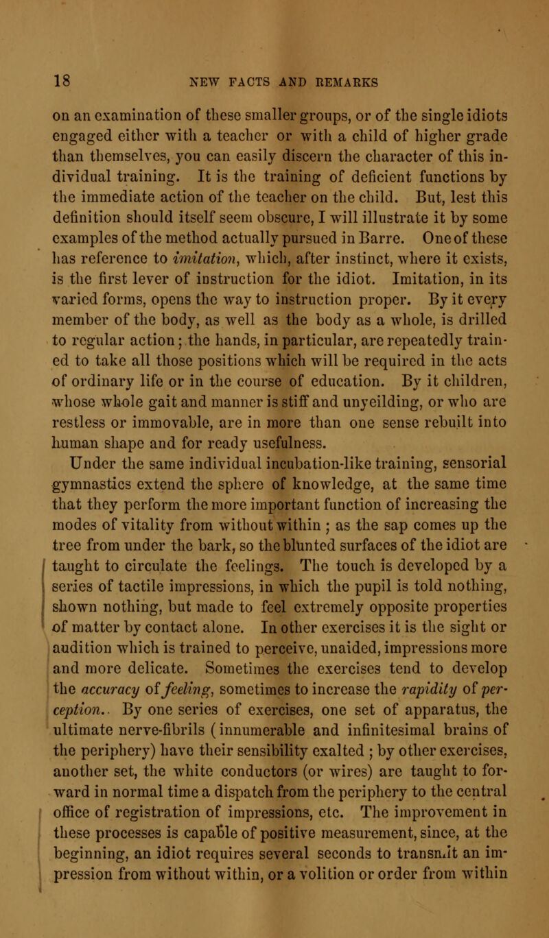 on an examination of these smaller groups, or of the single idiots engaged either with a teacher or with a child of higher grade than themselves, you can easily discern the character of this in- dividual training. It is the training of deficient functions by the immediate action of the teacher on the child. But, lest this definition should itself seem obscure, I will illustrate it by some examples of the method actually pursued in Barre. One of these has reference to imitation, which, after instinct, where it exists, is the first lever of instruction for the idiot. Imitation, in its varied forms, opens the way to instruction proper. By it every member of the body, as well as the body as a whole, is drilled to regular action; the hands, in particular, are repeatedly train- ed to take all those positions which will be required in the acts of ordinary life or in the course of education. By it children, whose whole gait and manner is stiff and unyeilding, or who arc restless or immovable, are in more than one sense rebuilt into human shape and for ready usefulness. Under the same individual incubation-like training, sensorial gymnastics extend the sphere of knowledge, at the same time that they perform the more important function of increasing the modes of vitality from without within ; as the sap comes up the tree from under the bark, so the blunted surfaces of the idiot are taught to circulate the feelings. The touch is developed by a series of tactile impressions, in which the pupil is told nothing, shown nothing, but made to feel extremely opposite properties of matter by contact alone. In other exercises it is the sight or audition which is trained to perceive, unaided, impressions more and more delicate. Sometimes the exercises tend to develop the accuracy of feeling, sometimes to increase the rapidity of per- ception. . By one series of exercises, one set of apparatus, the ultimate nerve-fibrils (innumerable and infinitesimal brains of the periphery) have their sensibility exalted ; by other exercises, another set, the white conductors (or wires) are taught to for- ward in normal time a dispatch from the periphery to the central office of registration of impressions, etc. The improvement in these processes is capaole of positive measurement, since, at the beginning, an idiot requires several seconds to transmit an im- pression from without within, or a volition or order from within