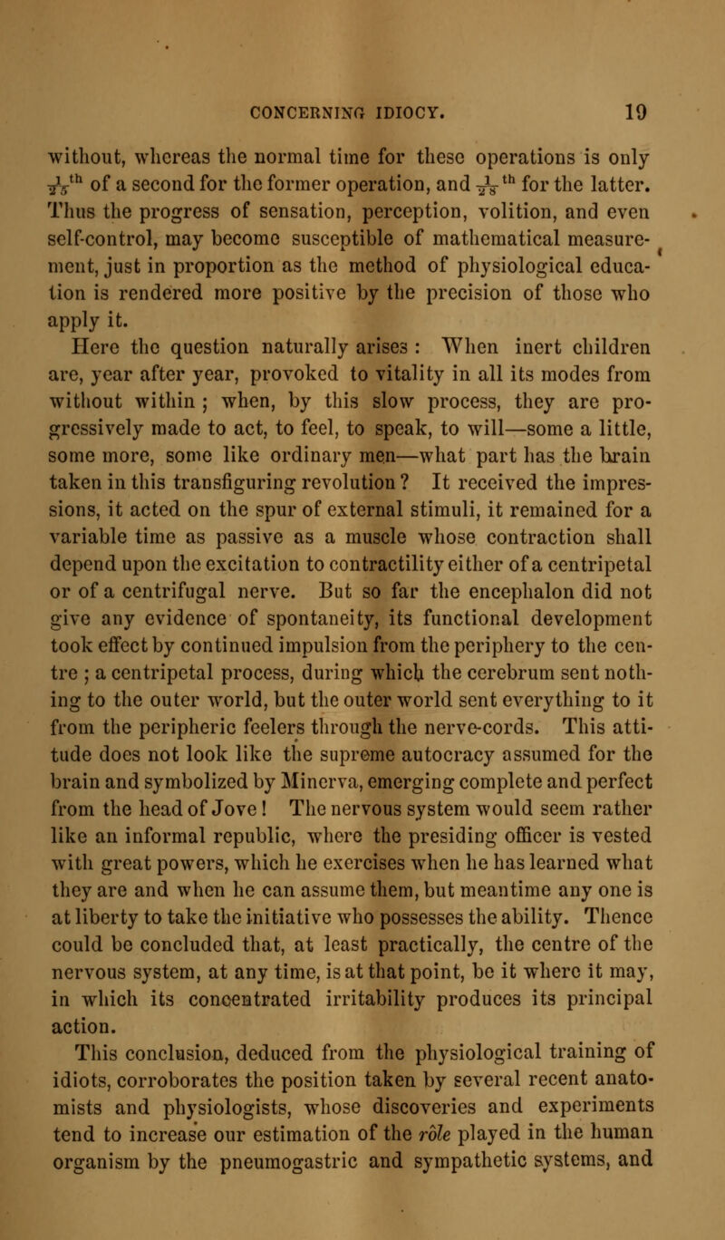 without, whereas the normal time for these operations is only ^yh of a second for the former operation, and -^th for the latter. Thus the progress of sensation, perception, volition, and even self-control, may become susceptible of mathematical measure- ment, just in proportion as the method of physiological educa- tion is rendered more positive by the precision of those who apply it. Here the question naturally arises : When inert children are, year after year, provoked to vitality in all its modes from without within ; when, by this slow process, they are pro- gressively made to act, to feel, to speak, to will—some a little, some more, some like ordinary men—what part has the brain taken in this transfiguring revolution ? It received the impres- sions, it acted on the spur of external stimuli, it remained for a variable time as passive as a muscle whose contraction shall depend upon the excitation to contractility either of a centripetal or of a centrifugal nerve. But so far the encephalon did not give any evidence of spontaneity, its functional development took effect by continued impulsion from the periphery to the cen- tre ; a centripetal process, during which the cerebrum sent noth- ing to the outer world, but the outer world sent everything to it from the peripheric feelers through the nerve-cords. This atti- tude does not look like the supreme autocracy assumed for the brain and symbolized by Minerva, emerging complete and perfect from the head of Jove! The nervous system would seem rather like an informal republic, where the presiding officer is vested with great powers, which he exercises when he has learned what they are and when he can assume them, but meantime any one is at liberty to take the initiative who possesses the ability. Thence could be concluded that, at least practically, the centre of the nervous system, at any time, is at that point, be it where it may, in which its concentrated irritability produces its principal action. This conclusion, deduced from the physiological training of idiots, corroborates the position taken by several recent anato- mists and physiologists, whose discoveries and experiments tend to increase our estimation of the role played in the human organism by the pneumogastric and sympathetic systems, and