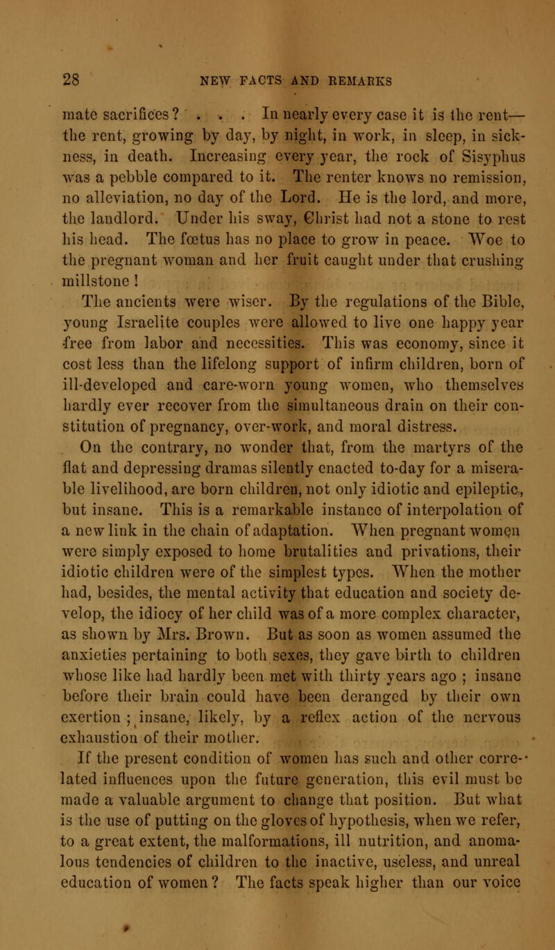 mate sacrifices ? . . . In nearly every case it is the rent— the rent, growing by day, by night, in work, in sleep, in sick- ness, in death. Increasing every year, the rock of Sisyphus was a pebble compared to it. The renter knows no remission, no alleviation, no day of the Lord. He is the lord, and more, the landlord. Under his sway, Christ had not a stone to rest his head. The foetus has no place to grow in peace. Woe to the pregnant woman and her fruit caught under that crushing millstone ! The ancients were wiser. By the regulations of the Bible, young Israelite couples were allowed to live one happy year •free from labor and necessities. This was economy, since it cost less than the lifelong support of infirm children, born of ill-developed and care-worn young women, who themselves hardly ever recover from the simultaneous drain on their con- stitution of pregnancy, over-work, and moral distress. On the contrary, no wonder that, from the martyrs of the flat and depressing dramas silently enacted to-day for a misera- ble livelihood, are born children, not only idiotic and epileptic, but insane. This is a remarkable instance of interpolation of a new link in the chain of adaptation. When pregnant women were simply exposed to home brutalities and privations, their idiotic children were of the simplest types. When the mother had, besides, the mental activity that education and society de- velop, the idiocy of her child was of a more complex character, as shown by Mrs. Brown. But as soon as women assumed the anxieties pertaining to both sexes, they gave birth to children whose like had hardly been met with thirty years ago ; insane before their brain could have been deranged by their own exertion ; insane, likely, by a reflex action of the nervous exhaustion of their mother. If the present condition of women has such and other corre-- lated influences upon the future generation, this evil must be made a valuable argument to change that position. But what is the use of putting on the gloves of hypothesis, when we refer, to a great extent, the malformations, ill nutrition, and anoma- lous tendencies of children to the inactive, useless, and unreal education of women? The facts speak higher than our voice