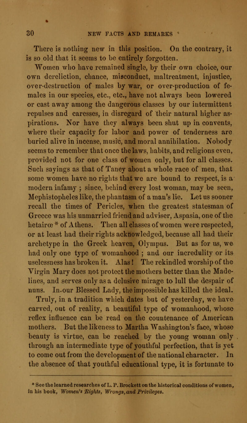 There is nothing new in this position. On the contrary, it is so old that it seems to be entirely forgotten. Women who have remained single, by their own choice, our own dereliction, chance, misconduct, maltreatment, injustice, over-destruction of males by war, or over-production of fe- males in our species, etc., etc., have not always been lowered or cast away among the dangerous classes by our intermittent repulses and caresses, in disregard of their natural higher as- pirations. Nor have they always been shut up in convents, where their capacity for labor and power of tenderness are buried alive in incense, music, and moral annihilation. Nobody seems to remember that once the laws, habits, and religions even, provided not for one class of women only, but for all classes. Such sayings as that of Taney about a whole race of men, that some women have no rights that we are bound to respect, is a modern infamy j since, behind every lost woman, may be seen, Mephistopheles like, the phantasm of a man's lie. Let us sooner recall the times of Pericles, when the greatest statesman of Greece was his unmarried friend and adviser, Aspasia, one of the hetairce * of Athens. Then all classes of women were respected, or at least had their rights acknowledged, because all had their archetype in the Greek heaven, Olympus. But as for us, we had only one type of womanhood ; and our incredulity or its uselcssness has broken it. Alas! The rekindled worship of the Virgin Mary does not protect the mothers better than the Made- lines, and serves only as a delusive mirage to lull the despair of nuns. In.our Blessed Lady, the impossible has killed the ideal. Truly, in a tradition which dates but of yesterday, we have carved, out of reality, a beautiful type of womanhood, whose reflex influence can be read on the countenance of American mothers. But the likeness to Martha Washington's face, whose beauty is virtue, can be reached by the young woman only through an intermediate type of youthful perfection, that is yet to come out from the development of the national character. In the absence of that youthful educational type, it is fortunate to * See the learned researches of L. P. Brockett on the historical conditions of women, in his book, Women's Bights, Wrongs, and Privileges.