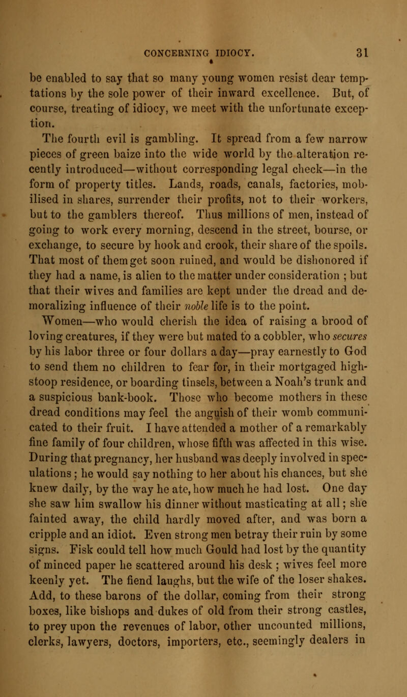 be enabled to say that so many young women resist dear temp- tations by the sole power of their inward excellence. But, of course, treating of idiocy, we meet with the unfortunate excep- tion. The fourth evil is gambling. It spread from a few narrow pieces of green baize into the wide world by the alteration re- cently introduced—without corresponding legal check—in the form of property titles. Lands, roads, canals, factories, mob- ilised in shares, surrender their profits, not to their workers, but to the gamblers thereof. Thus millions of men, instead of going to work every morning, descend in the street, bourse, or exchange, to secure by hook and crook, their share of the spoils. That most of them get soon ruined, and would be dishonored if they had a name, is alien to the matter under consideration ; but that their wives and families are kept under the dread and de- moralizing influence of their noble life is to the point. Women—who would cherish the idea of raising a brood of loving creatures, if they were but mated to a cobbler, who secures by his labor three or four dollars a day—pray earnestly to God to send them no children to fear for, in their mortgaged high- stoop residence, or boarding tinsels, between a Noah's trunk and a suspicious bank-book. Those who become mothers in these dread conditions may feel the anguish of their womb communi- cated to their fruit. I have attended a mother of a remarkably fine family of four children, whose fifth was affected in this wise. During that pregnancy, her husband was deeply involved in spec- ulations ; he would say nothing to her about his chances, but she knew daily, by the way he ate, how much he had lost. One day she saw him swallow his dinner without masticating at all; she fainted away, the child hardly moved after, and was born a cripple and an idiot. Even strong men betray their ruin by some signs. Fisk could tell how much Gould had lost by the quantity of minced paper he scattered around his desk ; wives feel more keenly yet. The fiend laughs, but the wife of the loser shakes. Add, to these barons of the dollar, coming from their strong boxes, like bishops and dukes of old from their strong castles, to prey upon the revenues of labor, other uncounted millions, clerks, lawyers, doctors, importers, etc., seemingly dealers in