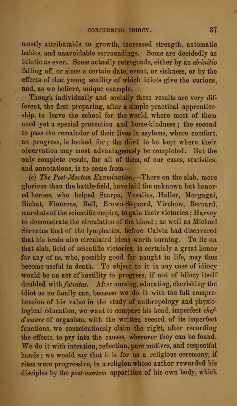 mostly attributable to growth, increased strength, automatic habits, and unavoidable surroundings. Some are decidedly as idiotic as ever. Some actually retrograde, either by an ab-initio falling off, or since a certain date, event, or sickness, or by the effects of that young senility of which idiots give the curious, and, as we believe, unique example. Though individually and socially these results are very dif- ferent, the first preparing, after a simple practical apprentice- ship, to leave the school for the world, where most of them need yet a special protection and home-kindness; the second to pass the remainder of their lives in asylums, where comfort, no progress, is looked for; the third to be kept where their observation may most advantageously be completed. But the only complete result, for all of them, of our cases, statistics, and annotations, is to come from— (e) The Post-Mortem Examination.—There on the slab, more glorious than the battle-field, have laid the unknown but honor- ed heroes, who helped Scarpa, Yesalius, Haller, Morgagni, Bichat, Flourens, Bell, Brown-S^quard, Yirchow, Bernard, marshals of the scientific empire, to gain their victories ; Harvey to demonstrate the circulation of the blood ; as well as Michael Servetus that of the lymphatics, before Calvin had discovered that his brain also circulated ideas worth burning. To lie on that slab, field of scientific victories, is certainly a great honor for any of us, who, possibly good for naught in life, may thus become useful in death. To object to it in any case of idiocy would be an act of hostility to progress, if not of idiocy itself doubled with fatuitas. After nursing, educating, cherishing the idiot as no family can, because we do it with the full compre- hension of his value in the study of anthropology and physio- logical education, we want to compare his head, imperfect chef- d'&uvre of organism, with the written record of its imperfect functions, we conscientiously claim the right, after recording the effects, to pry into the causes, wherever they can be found. We do it with intention, reflection, pure motives, and respectful hands ; we would say that it is for us a religious ceremony, if rites were progressive, in a religion whose author rewarded his disciples by the post-mortem apparition of his own body, which
