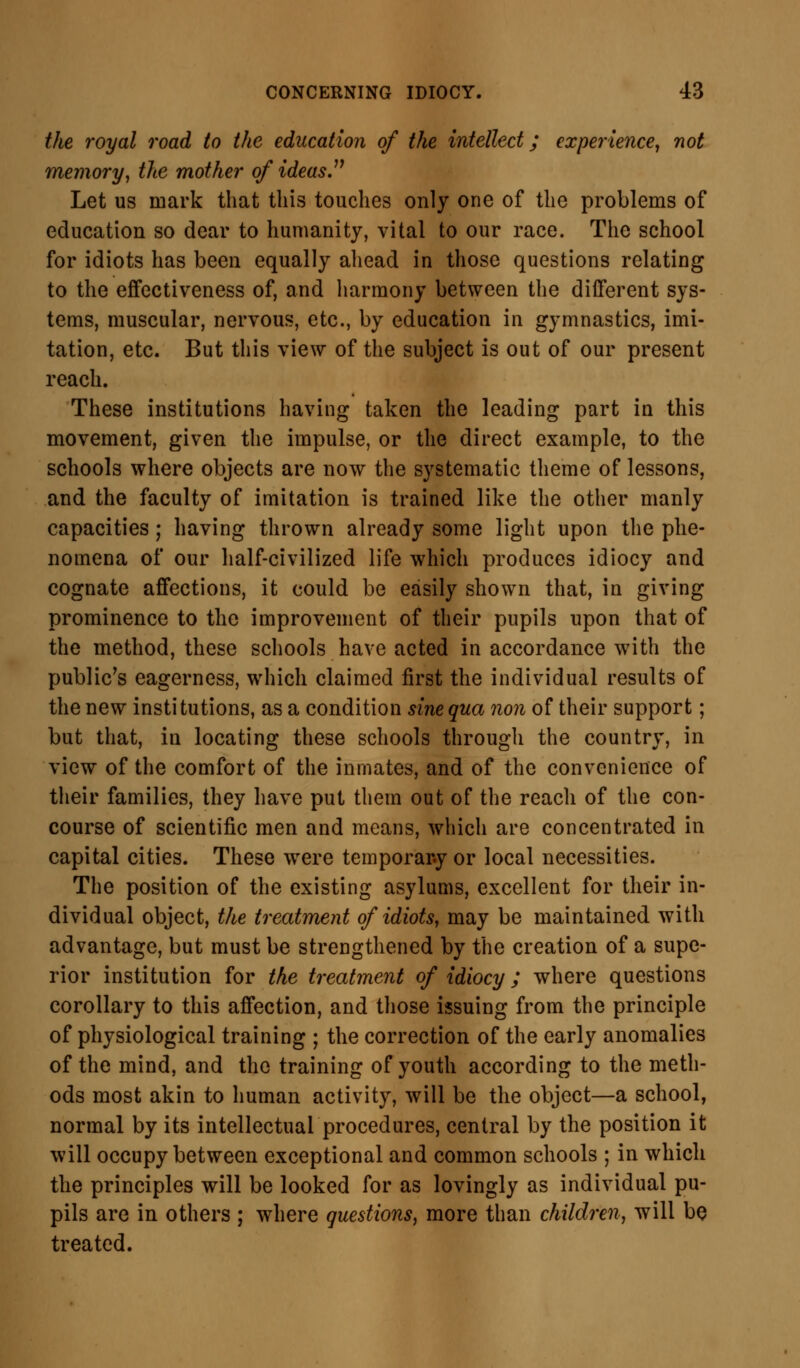 the royal road to the education of the intellect; experience, not memory, the mother of ideas. Let us mark that this touches only one of the problems of education so dear to humanity, vital to our race. The school for idiots has been equally ahead in those questions relating to the effectiveness of, and harmony between the different sys- tems, muscular, nervous, etc., by education in gymnastics, imi- tation, etc. But this view of the subject is out of our present reach. These institutions having taken the leading part in this movement, given the impulse, or the direct example, to the schools where objects are now the systematic theme of lessons, and the faculty of imitation is trained like the other manly capacities ; having thrown already some light upon the phe- nomena of our half-civilized life which produces idiocy and cognate affections, it could be easily shown that, in giving prominence to the improvement of their pupils upon that of the method, these schools have acted in accordance with the public's eagerness, which claimed first the individual results of the new institutions, as a condition sine qua non of their support; but that, in locating these schools through the country, in view of the comfort of the inmates, and of the convenience of their families, they have put them out of the reach of the con- course of scientific men and means, which are concentrated in capital cities. These were temporary or local necessities. The position of the existing asylums, excellent for their in- dividual object, the treatment of idiots, may be maintained with advantage, but must be strengthened by the creation of a supe- rior institution for the treatment of idiocy ; where questions corollary to this affection, and those issuing from the principle of physiological training ; the correction of the early anomalies of the mind, and the training of youth according to the meth- ods most akin to human activity, will be the object—a school, normal by its intellectual procedures, central by the position it will occupy between exceptional and common schools ; in which the principles will be looked for as lovingly as individual pu- pils are in others ; where questions, more than children, will be treated.