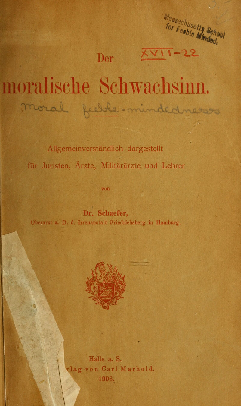 '^^^s.c, ^^-^t^v Der 6^'-^ uioralische SchwacMiiii. Allgemeinverständlich dargestellt für Juristen, Ärzte, Militärärzte und Lehrer Dr. Schaefer, a. D, d. Irrenanstalt Friedrichsberg in Hamburg^. Halle a. S. rlag von Carl Marhold. 1906.