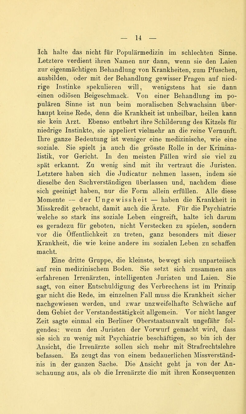 Ich halte das nicht für Populärmedizin im schlechten Sinne. Letztere verdient ihren Namen nur dann, wenn sie den Laien zur eigenmächtigen Behandlung von Krankheiten, zum Pfuschen, ■ausbilden, oder mit der Behandlung gewisser Fragen auf nied- rige Instinke spekulieren will, wenigstens hat sie dann •einen odiösen Beigeschmack. Von einer Behandlung im po- pulären Sinne ist nun beim moralischen Schwachsinn über- haupt keine Rede, denn die Krankheit ist unheilbar, heilen kann sie kein Arzt. Ebenso entbehrt ihre Schilderung des Kitzels für niedrige Instinkte, sie appeliert vielmehr an die reine Vernunft. Ihre ganze Bedeutung ist weniger eine medizinische, wie eine ■soziale. Sie spielt ja auch die grösste Rolle in der Krimina- listik, vor Gericht. In den meisten Fällen wird sie viel zu spät erkannt. Zu wenig sind mit ihi vertraut die Juristen. Letztere haben sich die Judicatur nehmen lassen, indem sie dieselbe den Sachverständigen überlassen und, nachdem diese -sich geeinigt haben, nur die Form allein erfüllen. Alle diese Momente — der Ungewissheit — haben die Krankheit in Misskredit gebracht, damit auch die Arzte. Für die Psychiatrie welche so stark ins soziale Leben eingreift, halte ich darum es geradezu für geboten, nicht Verstecken zu spielen, sondern vor die Öffentlichkeit zu treten, ganz besonders mit dieser Krankheit, die wie keine andere im sozialen Leben zu schaffen macht. Eine dritte Gruppe, die kleinste, bewegt sich unparteiisch «,uf rein medizinischem Boden. Sie setzt sich zusammen aus •erfahrenen Irrenärzten, intelligenten Juristen und Laien. Sie sagt, von einer Entschuldigung des Verbrechens ist im Prinzip ;gar nicht die Rede, im einzelnen Fall muss die Krankheit sicher (nachgewiesen werden, und zwar unzweifelhafte Schwäche auf dem Gebiet der Verstandestätigkeit allgemein. Vor nicht langer .Zeit sagte einmal ein Berliner Oberstaatsanwalt ungefähr fol- gendes:: wenn den Juristen der Vorwurf gemacht wird, dass sie sich zu wenig mit Psychiatrie beschäftigen, so bin ich der Ansicht, die Irrenärzte sollen sich mehr mit Strafrechtslehre befassen. Es zeugt das von einem bedauerlichen Missverständ- nis in der ganzen Sache. Die Ansicht geht ja von der An- :schauung aus, als ob die Irrenärzte die mit ihren Konsequenzen