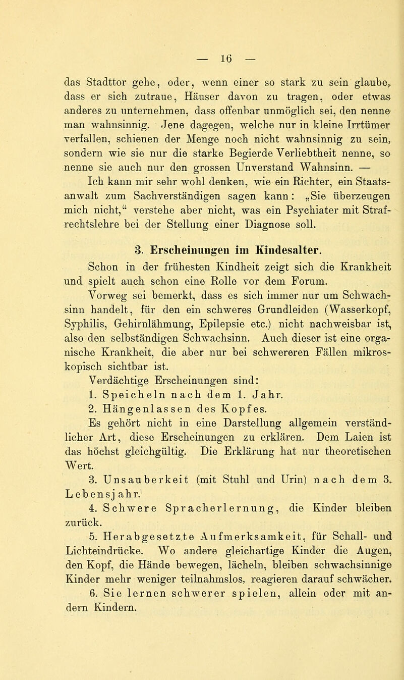 das Stadttor gehe, oder, wenn einer so stark zu sein glaube^ dass er sich zutraue, Häuser davon zu tragen, oder etwas anderes zu unternehmen, dass offenbar unmöglich sei, den nenne man wahnsinnig. Jene dagegen, welche nur in kleine Irrtümer verfallen, schienen der Menge noch nicht wahnsinnig zu sein, sondern wie sie nur die starke Begierde Verliebtheit nenne, so nenne sie auch nur den grossen Unverstand Wahnsinn. — Ich kann mir sehr wohl denken, wie ein Richter, ein Staats- anwalt zum Sachverständigen sagen kann: „Sie überzeugen mich nicht, verstehe aber nicht, was ein Psychiater mit Straf- rechtslehre bei der Stellung einer Diagnose soll. 3. Erscheinungen im Kindesalter. Schon in der frühesten Kindheit zeigt sich die Krankheit und spielt auch schon eine Rolle vor dem Forum. Vorweg sei bemerkt, dass es sich immer nur um Schwach- sinn handelt, für den ein schweres Grundleiden (Wasserkopf, Syphilis, Gehirnlähmung, Epilepsie etc.) nicht nachweisbar ist, also den selbständigen Schwachsinn. Auch dieser ist eine orga- nische Krankheit, die aber nur bei schwereren Fällen mikros- kopisch sichtbar ist. Verdächtige Erscheinungen sind: 1. Speicheln nach dem 1. Jahr. 2. Hängenlassen des Kopfes. Es gehört nicht in eine Darstellung allgemein verständ- licher Art, diese Erscheinungen zu erklären. Dem Laien ist das höchst gleichgültig. Die Erklärung hat nur theoretischen Wert. 3. Unsauberkeit (mit Stuhl und Urin) nach dem 3. Lebensj ahr.' 4. Schwere Spracherlernung, die Kinder bleiben zurück. 5. Herabgesetzte Aufmerksamkeit, für Schall- und Lichteindrücke. Wo andere gleichartige Kinder die Augen, den Kopf, die Hände bewegen, lächeln, bleiben schwachsinnige Kinder mehr weniger teilnahmslos, reagieren darauf schwächer. 6. Sie lernen schwerer spielen, allein oder mit an- dern Kindern.