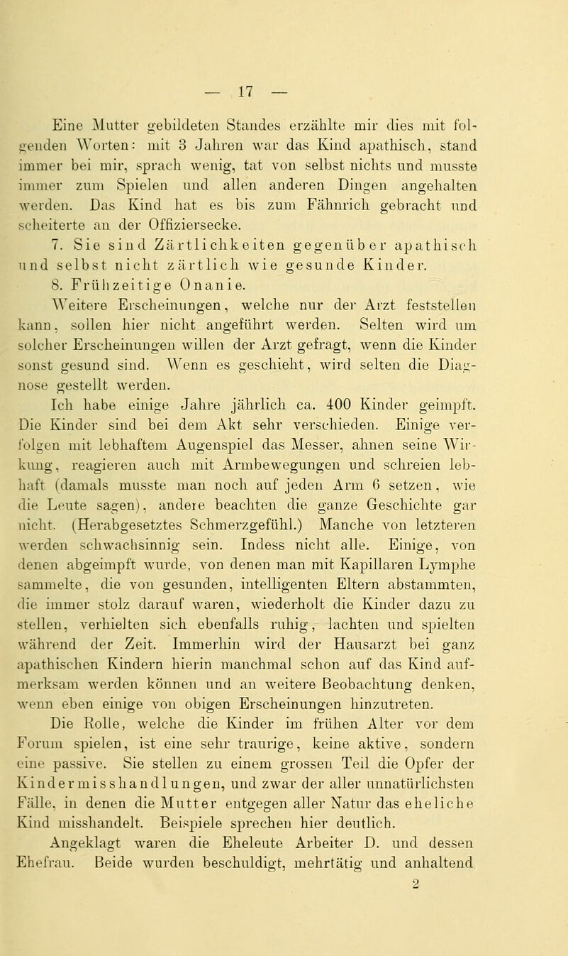 Eine Mutter gebildeten Standes erzählte mir dies mit f'ol- <;enden Worten: mit 3 Jahren war das Kind apathisch, stand immer bei mii*, sprach wenig, tat von selbst nichts und musste innner zum Spielen und allen anderen Dingen angehalten werden. Das Kind hat es bis zum Fähnrich gebracht und scheiterte au der Offiziersecke. 7. Sie sind Zärtlichkeiten gegenüber apathisch und selbst nicht zärtlich wie gesunde Kinder. 8. Früiizeitige Onanie. Weitere Erscheinungen, welche nur der Arzt feststellen kann, sollen hier nicht angeführt werden. Selten wird um solcher Erscheinungen willen der Arzt gefragt, wenn die Kinder sonst gesund sind. Wenn es geschieht, wird selten die Dia,<;- nose gestellt werden. Ich habe einige Jahre jährlich ca. 400 Kinder geimpft. Die Kinder sind bei dem Akt sehr verschieden. Einige ver- l'olgen mit lebhaftem Augenspiel das Messer, ahnen seine Wir- kung, reagieren auch mit Armbewegungen und schreien leb- haft (damals musste man noch auf jeden Arm 6 setzen, wie die Leute sagen), andere beachten die ganze Geschichte gar nicht. (Herabgesetztes Schmerzgefühl.) Manche von letzteren werden schwachsinnig sein. Indess nicht alle. Einige, von denen abgeimpft wurde, von denen man mit Kapillaren Lymphe sammelte, die von gesunden, intelligenten Eltern abstammten, die immer stolz darauf waren, wiederholt die Kinder dazu zu stellen, verhielten sich ebenfalls ruhig, lachten und spielten während der Zeit. Immerhin wird der Hausarzt bei ganz apathischen Kindern hierin manchmal schon auf das Kind auf- merksam werden können und an weitere Beobachtung denken, wenn eben einige von obigen Erscheinungen hinzutreten. Die Rolle, welche die Kinder im frühen Alter vor dem Forum spielen, ist eine sehr traurige, keine aktive, sondern eine passive. Sie stellen zu einem grossen Teil die Opfer der Kindermisshandlungen, und zwar der aller unnatürlichsten Fälle, in denen die Mutter entgegen aller Natur das eheliche Kind misshandelt. Beispiele sprechen hier deutlich. Angeklagt waren die Eheleute Arbeiter D. und dessen Ehefrau. Beide wurden beschuldigt, mehrtätig und anhaltend 2