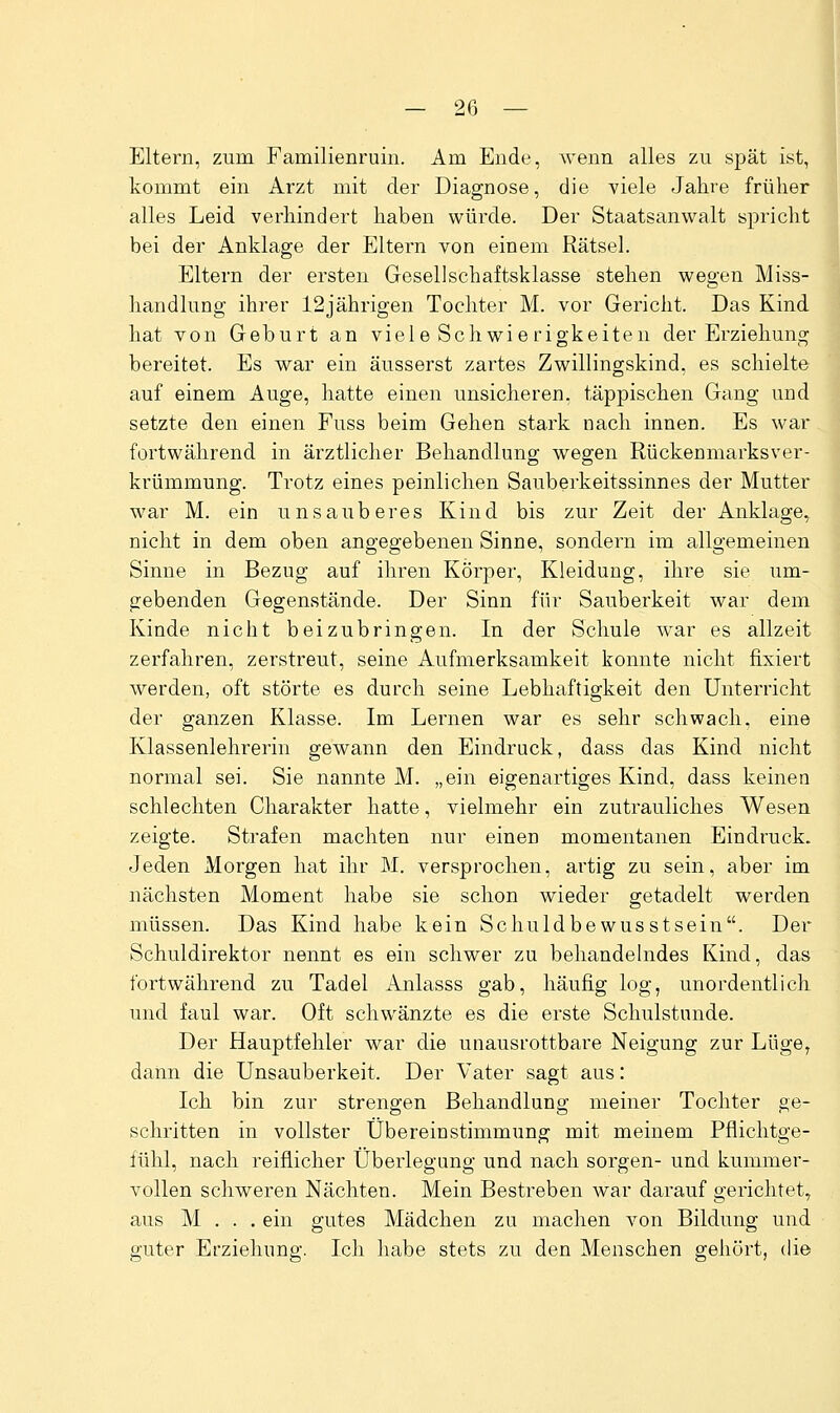 Eltern, zum Familienruin. Am Ende, wenn alles zu spät ist, kommt ein Arzt mit der Diagnose, die viele Jahre früher alles Leid verhindert haben würde. Der Staatsanwalt spricht bei der Anklage der Eltern von einem Rätsel. Eltern der ersten Gesellschaftsklasse stehen wegen Miss- handlung ihrer 12jährigen Tochter M. vor Gericht. Das Kind hat von Geburt an viele Sehwierigkeiten der Erziehung bereitet. Es war ein äusserst zartes Zwillingskind, es schielte auf einem Auge, hatte einen unsicheren, täppischen Gang und setzte den einen Fuss beim Gehen stark nach innen. Es war.^ fortwährend in ärztlicher Behandlung wegen Rückenmarksver- krümmung. Trotz eines peinlichen Sauberkeitssinnes der Mutter war M. ein unsauberes Kind bis zur Zeit der Anklage,, nicht in dem oben angegebenen Sinne, sondern im allgemeinen Sinne in Bezug auf ihren Körper, Kleidung, ihre sie um- gebenden Gegenstände. Der Sinn für Sauberkeit war dem Kinde nicht beizubringen. In der Schule war es allzeit zerfahren, zerstreut, seine Aufmerksamkeit konnte nicht fixiert werden, oft störte es durch seine Lebhaftigkeit den Unterricht der ganzen Klasse. Im Lernen war es sehr schwach, eine Klassenlehrerin gewann den Eindruck, dass das Kind nicht normal sei. Sie nannte M. „ein eigenartiges Kind, dass keinen schlechten Charakter hatte, vielmehr ein zutrauliches Wesen zeigte. Strafen machten nur einen momentanen Eindruck. Jeden Morgen hat ihr M. versprochen, artig zu sein, aber im nächsten Moment habe sie schon wieder getadelt werden müssen. Das Kind habe kein Schuldbewusstsein. Der Schuldirektor nennt es ein schwer zu behandelndes Kind, das fortwährend zu Tadel Anlasss gab, häufig log, unordentlich und faul war. Oft schwänzte es die erste Schulstunde. Der Hauptfehler war die unausrottbare Neigung zur Lüge, dann die Unsauberkeit. Der Vater sagt aus: Ich bin zur strengen Behandlung meiner Tochter ge- schritten in vollster Übereinstimmung mit meinem Pflichtge- fühl, nach reiflicher Überlegung und nach sorgen- und kummer- vollen schweren Nächten. Mein Bestreben war darauf gerichtet, aus M . . . ein gutes Mädchen zu machen von Bildung und guter Erziehung. Ich habe stets zu den Menschen gehört, die