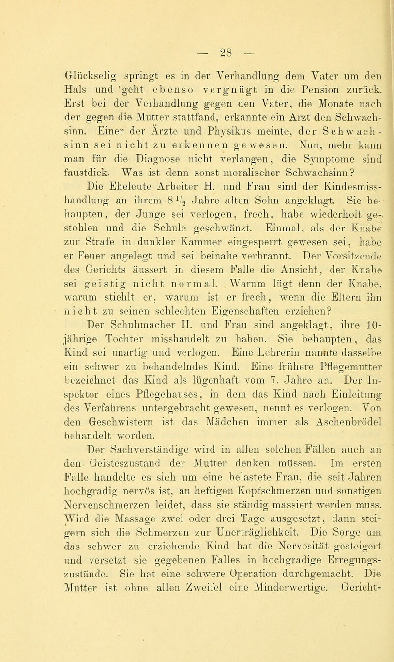 Glückselig springt es in der Verhandlung dem Vater um den Hals und 'geht ebenso vergnügt in die Pension zurück. Erst bei der Verhandlung gegen den Vater, die Monate nach der gegen die Mutter stattfand, erkannte ein Arzt den Schwach- sinn. Einer der Arzte und Physikus meinte, der Schwach- sinn sei nicht zu erkennen gewesen. Nun, mehr kann man für die Diagnose nicht verlangen, die Symptome sind faustdick. Was ist denn sonst moralischer Schwachsinn? Die Eheleute Arbeiter H. und Frau sind der Kindesmiss- handlung an ihrem 8^/2 Jahre alten Sohn angeklagt. Sie be-- haupten, der Junge sei verlogen, frech, habe wiederholt ge- stohlen und die Schule geschwänzt. Einmal, als der Knabe zur Strafe in dunkler Kammer eingesperrt gewesen sei, habe er Feuer angelegt und sei beinahe verbrannt. Der Vorsitzende des Gerichts äussert in diesem Falle die Ansicht, der Knabe sei geistig nicht normal. Warum lügt denn der Knabe, warum stiehlt er, wai-um ist er frech, wenn die Eltern ihn nicht zu seinen schlechten Eigenschaften erziehen? Der Schuhmacher H. und Frau sind angeklagt, ihre 10- jährige Tochter misshandelt zu haben. Sie behaupten, das Kind sei unartig und verlogen. Eine Lehrerin nannte dasselbe ein schwer zu behandelndes Kind. Eine frühere Pflegemutter bezeichnet das Kind als lügenhaft vom 7. Jahre an. Der In- spektor eines Pflegehauses, in dem das Kind nach Einleitung des Verfahrens untergebracht gewesen, nennt es verlogen. Von den Geschwistern ist das Mädchen immer als Aschenbrödel behandelt worden. Der Sachverständige wird in allen solchen Fällen auch an den Geisteszustand der Mutter denken müssen. Im ersten Falle handelte es sich um eine belastete Frau, die seit Jahren hochgradig nervös ist, an heftigen Kopfschmerzen und sonstigen Nervenschmerzen leidet, dass sie ständig massiert werden muss. Wird die Massage zwei oder drei Tage ausgesetzt, dann stei- gern sich die Schmerzen zur Unerträglichkeit. Die Sorge um das schwer zu erziehende Kind hat die Nervosität gesteigert und versetzt sie gegebenen Falles in hochgradige Erregungs- zustände. Sie hat eine schwere Operation durchgemacht. Die Mutter ist ohne allen Zweifel eine Minderwertige. Gericht-