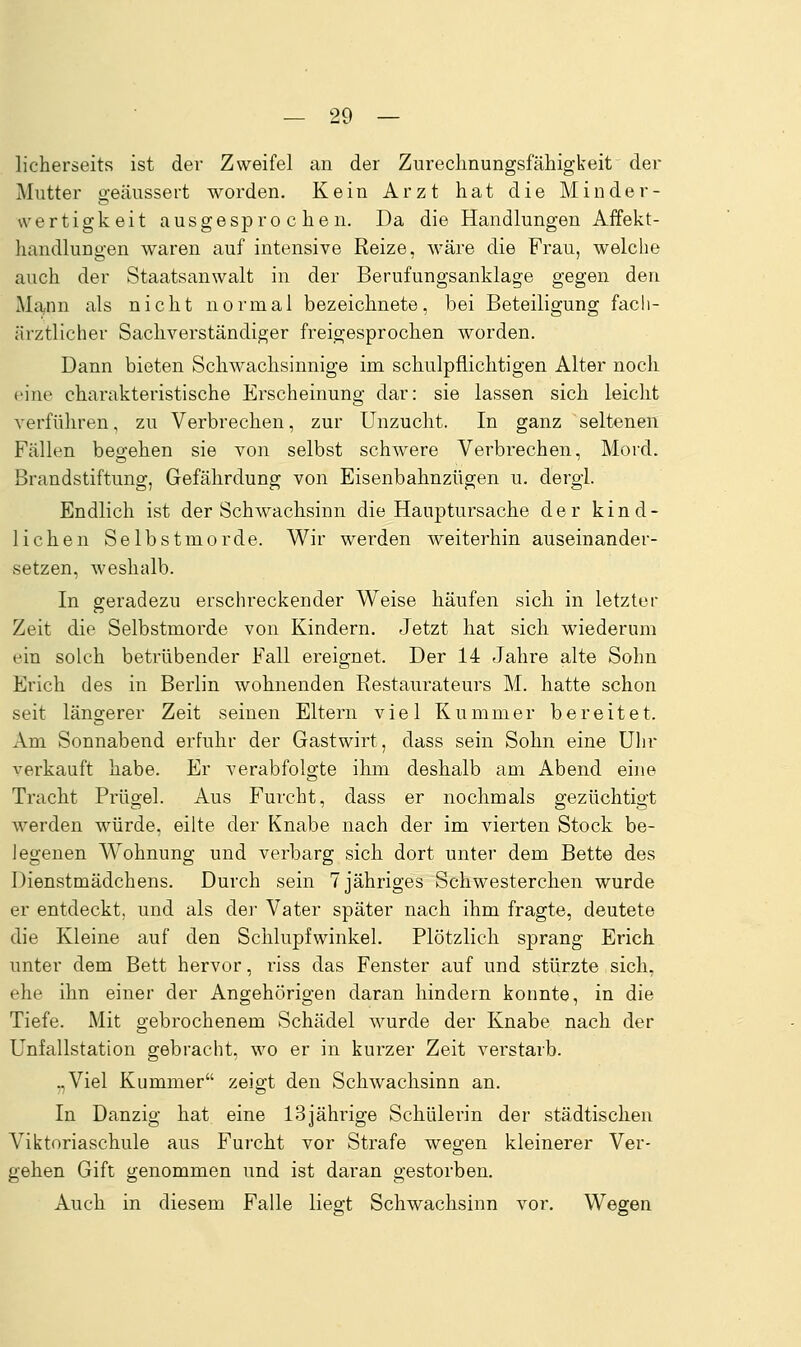 licherseits ist der Zweifel an der Zureclmungsfäliigkeit der Mutter o-eäussert worden. Kein Arzt hat die Minder- Wertigkeit ausgesprochen. Da die Handlungen Affekt- handlungen waren auf intensive Reize, wäre die Frau, welche auch der Staatsanwalt in der Berufungsanklage gegen den Mann als nicht normal bezeichnete, bei Beteiligung facli- ärztlicher Sachverständiger freigesprochen worden. Dann bieten Schwachsinnige im schulpflichtigen Alter noch eine charakteristische Erscheinung dar: sie lassen sich leicht verführen, zu Verbrechen, zur Unzucht. In ganz seltenen Fällen beo-ehen sie von selbst schwere Verbrechen, Mord. Brandstiftung, Gefährdung von Eisenbahnzügen u. dergl. Endlich ist der Schwachsinn die Hauptursache der kind- lichen Selbstmorde. Wir werden weiterhin auseinander- setzen, weshalb. In geradezu erschreckender Weise häufen sich in letzter Zeit die Selbstmorde von Kindern. Jetzt hat sich wiederum ein solch betrübender Fall ereignet. Der 14 Jahre alte Sohn Erich des in Berlin wohnenden Restaurateurs M. hatte schon seit längerer Zeit seinen Eltern viel Kummer bereitet. Am Sonnabend erfuhr der Gastwirt, dass sein Sohn eine Ulir verkauft habe. Er verabfolgte ihm deshalb am Abend eine Tracht Prügel. Aus Furcht, dass er nochmals gezüchtigt werden würde, eilte der Knabe nach der im vierten Stock be- legenen Wohnung und verbarg sich dort unter dem Bette des Dienstmädchens. Durch sein 7 jähriges Schwesterchen wurde er entdeckt, und als dei- Vater später nach ihm fragte, deutete die Kleine auf den Schlupfwinkel. Plötzlich sprang Erich unter dem Bett hervor, riss das Fenster auf und stürzte sich, ehe ihn einer der Angehörigen daran hindern konnte, in die Tiefe. Mit gebrochenem Schädel wurde der Knabe nach der Unfallstation gebracht, wo er in kurzer Zeit verstarb. „Viel Kummer zeigt den Schwachsinn an. In Danzig hat eine 13jährige Schülerin der städtischen Viktoriaschule aus Furcht vor Strafe wegen kleinerer Ver- gehen Gift genommen und ist daran gestorben. Auch in diesem Falle liegt Schwachsinn vor. Wegen