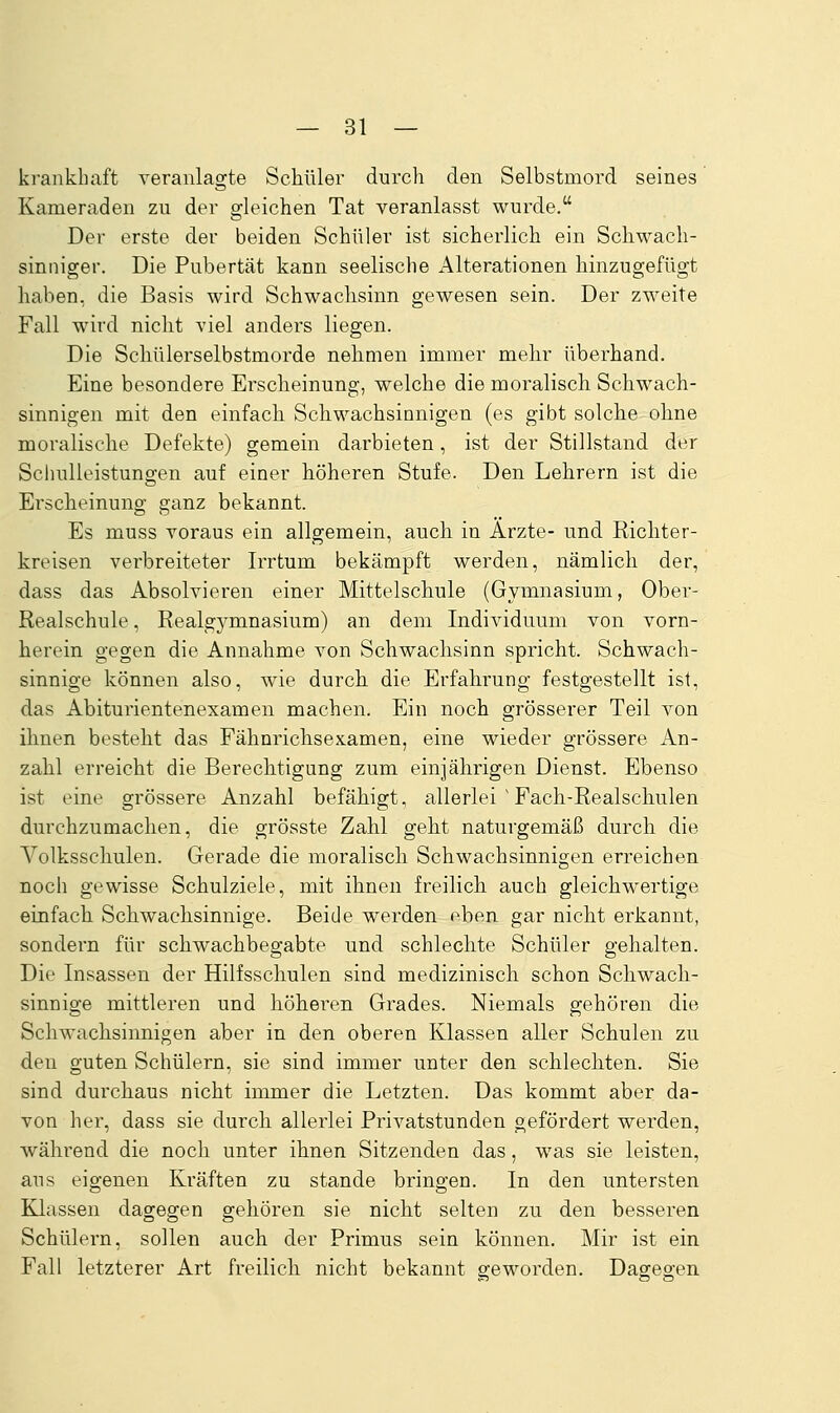 krankhaft veranlagte Schüler durch den Selbstmord seines Kameraden zu der gleichen Tat veranlasst wurde. Der erste der beiden Schüler ist sicherlich ein Schwach- sinniger. Die Pubertät kann seelische Alterationen hinzugefügt haben, die Basis wird Schwachsinn gewesen sein. Der zweite Fall wird nicht viel anders liegen. Die Schülerselbstmorde nehmen immer mehr überhand. Eine besondere Erscheinung, welche die moralisch Schwach- sinnigen mit den einfach Schwachsinnigen (es gibt solche ohne moralische Defekte) gemein darbieten, ist der Stillstand der Schulleistungen auf einer höheren Stufe. Den Lehrern ist die Erscheinung ganz bekannt. Es muss voraus ein allgemein, auch in Ärzte- und Richter- kreisen verbreiteter Irrtum bekämpft werden, nämlich der, dass das Absolvieren einer Mittelschule (Gymnasium, Ober- Realschule , Realgymnasium) an dem Individuum von vorn- herein gegen die Annahme von Schwachsinn spricht. Schwach- sinnige können also, wie durch die Erfahrung festgestellt ist, das Abiturientenexamen machen. Ein noch grösserer Teil von ihnen besteht das Fähnrichsexamen, eine wieder grössere An- zahl erreicht die Berechtigung zum einjährigen Dienst. Ebenso ist eine grössere Anzahl befähigt, allerlei ' Fach-Realschulen durchzumachen, die grösste Zahl geht naturgemäß durch die Volksschulen. Gerade die moralisch Schwachsinnigen erreichen noch gewisse Schulziele, mit ihnen freilich auch gleichwertige einfach Schwachsinnige. Beide werden f^ben gar nicht erkannt, sondern für Schwachbegabte und schlechte Schüler gehalten. Die Insassen der Hilfsschulen sind medizinisch schon Schwach- sinnige mittleren und höheren Grades. Niemals gehören die Schwachsinnigen aber in den oberen Klassen aller Schulen zu den guten Schülern, sie sind immer unter den schlechten. Sie sind durchaus nicht immer die Letzten. Das kommt aber da- von her, dass sie durch allerlei Privatstunden gefördert werden, Avährend die noch unter ihnen Sitzenden das, was sie leisten, ans eigenen Kräften zu stände bringen. In den untersten Klassen dagegen gehören sie nicht selten zu den besseren Schülern, sollen auch der Primus sein können. Mir ist ein Fall letzterer Art freilich nicht bekannt geworden. Dagegen