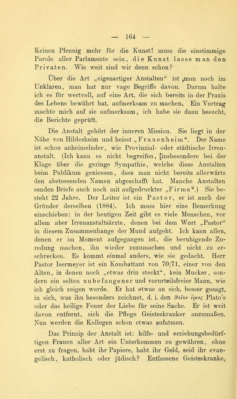 Keinen Pfennig mehr für die Kunst! muss die einstimmige Parole aller Parlamente sein, die Kunst lasse man den Privaten. Wie weit sind wir denn schon? Über die A.rt „eigenartiger Anstalten ist ,man noch im Unklaren, man hat nur Tage Begriffe davon. Darum halte ich es für wertvoll, auf eine Art, die sich bereits in der Praxis des Lebens bewährt hat, aufmerksam zu machen. Ein Vortrag machte mich auf sie aufmerksam, ich habe sie dann besucht, die Berichte geprüft. Die Anstalt gehört der inneren Mission. Sie liegt in der Nähe von Hildesheim und heisst „Frauenheim. Der Name ist. schon anheimelnder, wie Provinzial- oder städtische Irren- anstalt. (Ich kann es nicht begreifen, ^insbesondere bei der Klage über die geringe Sympathie, welche diese Anstalten, beim Publikum geniessen, dass man nicht bereits allerwärts den abstossenden Namen abgeschafft hat. Manche Anstalten senden Briefe auch noch mit aufgedruckter „Firma.) Sie be- steht 22 Jahre. Der Leiter ist ein Pastor, er ist auch der Gründer derselben (1884). Ich muss hier eine Bemerkung einschieben: in der heutigen Zeit gibt es viele Menschen, vor allem aber Irrenanstaltsärzte, denen bei dem Wort „Pastor in diesem Zusammenhange der Mund aufgeht. Ich kann allen^ denen er im Moment aufgegangen ist, die beruhigende Zu- redung machen, ihn wieder zuzumachen und nicht zu er- schrecken. Es kommt einmal anders, wie sie gedacht. Herr Pastor Isermeyer ist ein Kombattant von 70/71, einer von den Alten, in denen noch „etwas drin steckt, kein Mucker, son- dern ein selten unbefangener und vorurteilsfreier Mann, wie ich gleich zeigen werde. Er hat etwas an sich, besser gesagt, in sich, was ihn besonders zeichnet, d, i. den d^eTov egcog Plato's oder das heilige Feuer der Liebe für seine Sache. Er ist weit davon entfernt, sich die Pflege Geisteskranker anzumaßen. Nun werden die Kollegen schon etwas aufatmen. Das Prinzip der Anstalt ist: hilfs- und erziehungsbedürf* tigen Frauen aller Art ein Unterkommen zu gewähren, ohne erst zu fragen, habt ihr Papiere, habt ihr Geld, seid ihr evan- gelisch, katholisch oder jüdisch? Entlassene Geisteskranke^