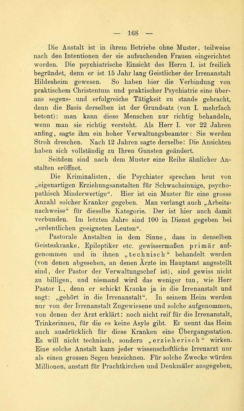 Die Anstalt ist in ihrem Betriebe ohne Muster, teilweise nach den Intentionen der sie aufsuchenden Frauen eingerichtet worden. Die psychiatrische Einsicht des Herrn I. ist freilich begründet, denn er ist 15 Jahr lang Geistlicher der Irrenanstalt Hildesheim gewesen. So haben hier die Verbindung von praktischem Christentum und praktischer Psychiatrie eine über- aus Segens- und erfolgreiche Tätigkeit zu stände gebracht, denn die Basis derselben ist der Grundsatz (von I. mehrfach betont): man kann diese Menschen nur richtig behandeln, wenn man sie richtig versteht. Als Herr I. vor 22 Jahren anfing, sagte ihm ein hoher Verwaltungsbeamter: Sie werden Stroh dreschen. Nach 12 Jahren sagte derselbe: Die Ansichten haben sich vollständig zu Ihren Gunsten geändert. Seitdem sind nach dem Muster eine Reihe ähnlicher An- stalten eröffnet. Die Kriminalisten, die Psychiater sprechen heut von „eigenartigen Erziehungsanstalten für Schwachsinnige, psycho- pathisch Minderwertige. Hier ist ein Muster für eine grosse Anzahl solcher Kranker gegeben. Man verlangt auch „Arbeits- nachweise für dieselbe Kategorie. Der ist hier auch damit verbunden. Im letzten Jahre sind 100 in Dienst gegeben bei „ordentlichen geeigneten Leuten. Pastorale Anstalten in dem Sinne, dass in denselben Geisteskranke, Epileptiker etc. gewissermaßen primär auf- genommen und in ihnen „technisch behandelt werden (von denen abgesehen, an denen Ärzte im Hauptamt angestellt sind, der Pastor der Verwaltungschef ist), sind gewiss nicht zu billigen, und niemand wird das weniger tun, wie Herr Pastor L, denn er schickt Kranke ja in die Irrenanstalt und sagt: „gehört in die Irrenanstalt. In seinem Heim werden nur von der Irrenanstalt Zugewiesene und solche aufgenommen, von denen der Arzt erklärt: noch nicht reif für die Irrenanstalt, Trinkerinnen, für die es keine Asyle gibt. Er nennt das Heim auch ausdrücklich für diese Kranken eine Übergangsstation. Es will nicht technisch, sondern „erzieherisch wirken. Eine solche Anstalt kann jeder wissenschaftliche Irrenarzt nur als einen grossen Segen bezeichnen. Für solche Zwecke würden Millionen, anstatt für Prachtkirchen und Denkmäler ausgegeben,