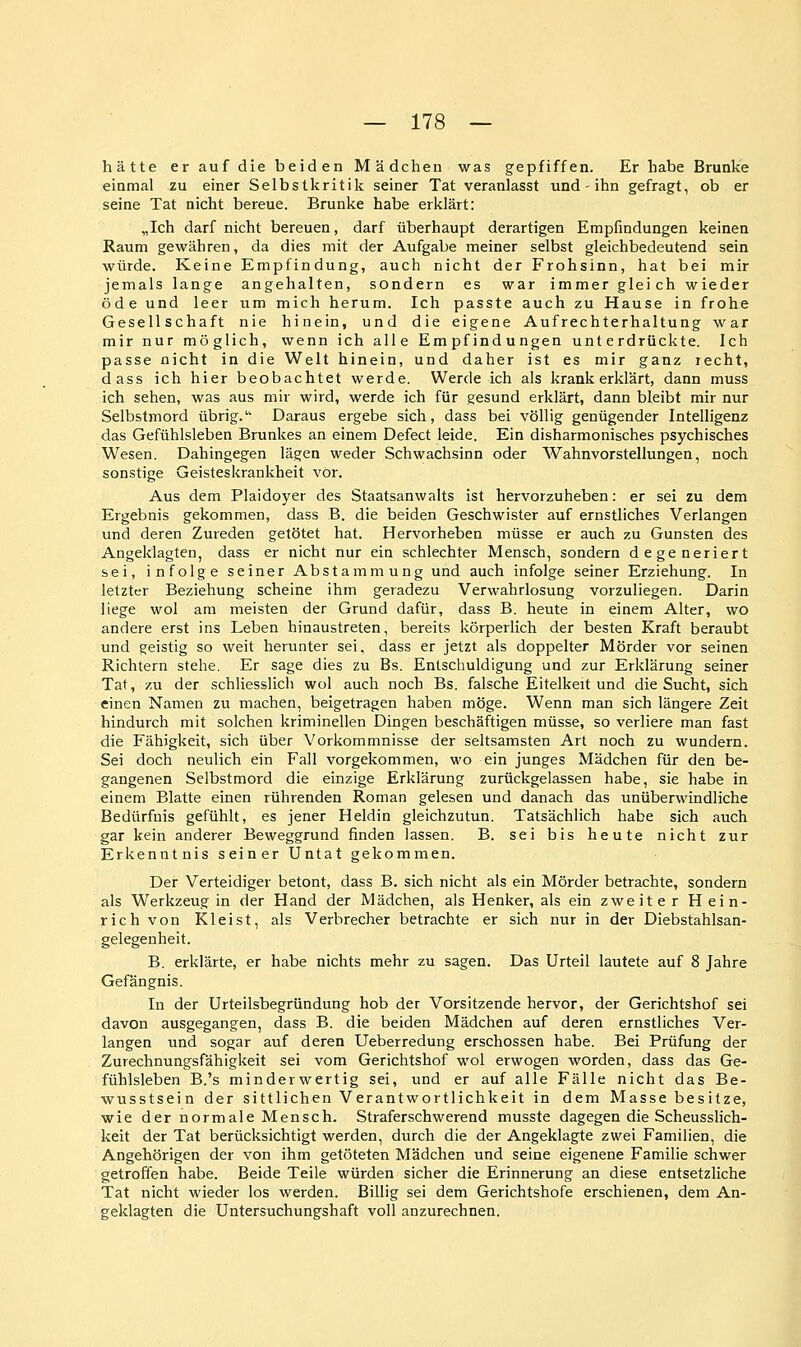 hätte er auf die beiden Mädchen was gepfiffen. Er habe Brunke einmal zu einer Selbstkritik seiner Tat veranlasst und - ihn gefragt, ob er seine Tat nicht bereue. Brunke habe erklärt: „Ich darf nicht bereuen, darf überhaupt derartigen Empfindungen keinen Raum gewähren, da dies mit der Aufgabe meiner selbst gleichbedeutend sein würde. Keine Empfindung, auch nicht der Frohsinn, hat bei mir jemals lange angehalten, sondern es war immer gleich wieder öde und leer um mich herum. Ich passte auch zu Hause in frohe Gesellschaft nie hinein, und die eigene Aufrechterhaltung war mir nur möglich, wenn ich alle Empfindungen unterdrückte. Ich passe nicht in die Welt hinein, und daher ist es mir ganz recht, dass ich hier beobachtet werde. Werde ich als krank erklärt, dann muss ich sehen, was aus mir wird, werde ich für gesund erklärt, dann bleibt mir nur Selbstmord übrig. Daraus ergebe sich, dass bei völlig genügender Intelligenz das Gefühlsleben Brunkes an einem Defect leide. Ein disharmonisches psychisches Wesen. Dahingegen lägen weder Schwachsinn oder Wahnvorstellungen, noch sonstige Geisteskrankheit vor. Aus dem Plaidoyer des Staatsanwalts ist hervorzuheben: er sei zu dem Ergebnis gekommen, dass B. die beiden Geschwister auf ernstliches Verlangen und deren Zureden getötet hat. Hervorheben müsse er auch zu Gunsten des Angeklagten, dass er nicht nur ein schlechter Mensch, sondern degeneriert sei, infolge seiner Abstammung und auch infolge seiner Erziehung. In letzter Beziehung scheine ihm geradezu Verwahrlosung vorzuliegen. Darin liege wol am meisten der Grund dafür, dass B. heute in einem Alter, wo andere erst ins Leben hinaustreten, bereits körperlich der besten Kraft beraubt und geistig so weit herunter sei, dass er jetzt als doppelter Mörder vor seinen Richtern stehe. Er sage dies zu Es. Entschuldigung und zur Erklärung seiner Tat, zu der schliesslich wol auch noch Bs. falsche Eitelkeit und die Sucht, sich einen Namen zu machen, beigetragen haben möge. Wenn man sich längere Zeit hindurch mit solchen kriminellen Dingen beschäftigen müsse, so verliere man fast die Fähigkeit, sich über Vorkommnisse der seltsamsten Art noch zu wundern. Sei doch neulich ein Fall vorgekommen, wo ein junges Mädchen für den be- gangenen Selbstmord die einzige Erklärung zurückgelassen habe, sie habe in einem Blatte einen rührenden Roman gelesen und danach das unüberwindliche Bedürfnis gefühlt, es jener Heldin gleichzutun. Tatsächlich habe sich auch gar kein anderer Beweggrund finden lassen. B. sei bis heute nicht zur Erkenntnis seiner Untat gekommen. Der Verteidiger betont, dass B. sich nicht als ein Mörder betrachte, sondern als Werkzeug in der Hand der Mädchen, als Henker, als ein zweite r H ein- rich von Kleist, als Verbrecher betrachte er sich nur in der Diebstahlsan- gelegenheit. B. erklärte, er habe nichts mehr zu sagen. Das Urteil lautete auf 8 Jahre Gefängnis. In der Urteilsbegründung hob der Vorsitzende hervor, der Gerichtshof sei davon ausgegangen, dass B. die beiden Mädchen auf deren ernstliches Ver- langen und sogar auf deren Ueberredung erschossen habe. Bei Prüfung der Zurechnungsfähigkeit sei vom Gerichtshof wol erwogen worden, dass das Ge- fühlsleben B.'s minderwertig sei, und er auf alle Fälle nicht das Be- wusstsein der sittlichen Verantwortlichkeit in dem Masse besitze, wie der normale Mensch. Straferschwerend musste dagegen die ScheussHch- keit der Tat berücksichtigt werden, durch die der Angeklagte zwei Familien, die Angehörigen der von ihm getöteten Mädchen und seine eigenene Familie schwer getroffen habe. Beide Teile würden sicher die Erinnerung an diese entsetzliche Tat nicht wieder los werden. Billig sei dem Gerichtshofe erschienen, dem An- geklagten die Untersuchungshaft voll anzurechnen.