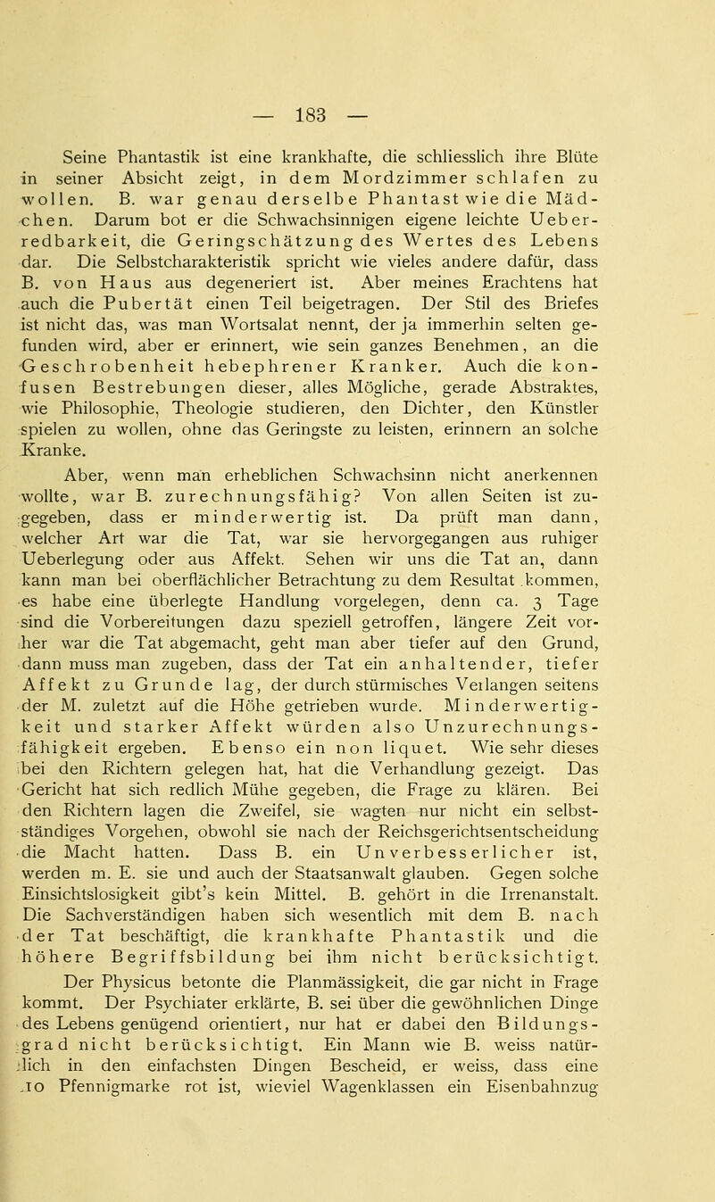 Seine Phantastik ist eine krankhafte, die schliesslich ihre Blüte in seiner Absicht zeigt, in dem Mordzimmer schlafen zu wollen. B. war genau derselbe Phantast wie die Mäd- chen. Darum bot er die Schwachsinnigen eigene leichte Ueber- redbarkeit, die Geringschätzung des Wertes des Lebens dar. Die Selbstcharakteristik spricht wie vieles andere dafür, dass B. von Haus aus degeneriert ist. Aber meines Erachtens hat auch die Pubertät einen Teil beigetragen. Der Stil des Briefes ist nicht das, was man Wortsalat nennt, der ja immerhin selten ge- funden wird, aber er erinnert, wie sein ganzes Benehmen, an die G eschrobenheit hebephrener Kranker. Auch die kon- fusen Bestrebungen dieser, alles Mögliche, gerade Abstraktes, wie Philosophie, Theologie studieren, den Dichter, den Künstler spielen zu wollen, ohne das Geringste zu leisten, erinnern an solche Kranke. Aber, wenn man erheblichen Schwachsinn nicht anerkennen wollte, war B. zurechnungsfähig? Von allen Seiten ist zu- :gegeben, dass er minderwertig ist. Da prüft man dann, welcher Art war die Tat, war sie hervorgegangen aus ruhiger Ueberlegung oder aus Affekt. Sehen wir uns die Tat an, dann kann man bei oberflächlicher Betrachtung zu dem Resultat kommen, es habe eine überlegte Handlung vorgelegen, denn ca. 3 Tage sind die Vorbereitungen dazu speziell getroffen, längere Zeit vor- her war die Tat abgemacht, geht man aber tiefer auf den Grund, dann muss man zugeben, dass der Tat ein anhaltender, tiefer Affekt zu Grunde lag, der durch stürmisches Verlangen seitens der M. zuletzt auf die Höhe getrieben wurde. Minderwertig- keit und starker Affekt würden also Unzurechnungs- fähigkeit ergeben. Ebenso ein non liquet. Wie sehr dieses bei den Richtern gelegen hat, hat die Verhandlung gezeigt. Das Gericht hat sich redlich Mühe gegeben, die Frage zu klären. Bei den Richtern lagen die Zweifel, sie wagten nur nicht ein selbst- ständiges Vorgehen, obwohl sie nach der Reichsgerichtsentscheidung ■ die Macht hatten. Dass B. ein Unverbesserlicher ist, werden m. E. sie und auch der Staatsanwalt glauben. Gegen solche Einsichtslosigkeit gibt's kein Mittel. B. gehört in die Irrenanstalt. Die Sachverständigen haben sich wesentlich mit dem B. nach ■ der Tat beschäftigt, die krankhafte Phantastik und die höhere Begriffsbildung bei ihm nicht berücksichtigt. Der Physicus betonte die Planmässigkeit, die gar nicht in Frage kommt. Der Psychiater erklärte, B. sei über die gewöhnlichen Dinge des Lebens genügend orientiert, nur hat er dabei den Bildungs- grad nicht berücksichtigt. Ein Mann wie B. weiss natür- jlich in den einfachsten Dingen Bescheid, er weiss, dass eine ,10 Pfennigmarke rot ist, wieviel Wagenklassen ein Eisenbahnzug