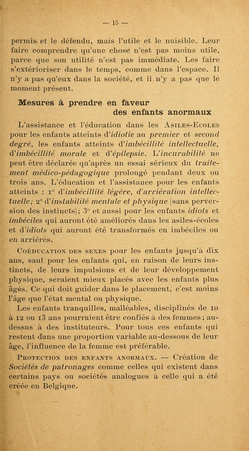 permis et le defendu, mais I'utile et le nuisible. Leur faire comprendre qu'iine chose n'est pas moins utile, parce que son utilite n'est pas immediate. Les faire s'exterioriser dans le temps, comme dans I'espace. II n'y a pas qu'eux dans la societe, et il n'y a pas que le moment present. Mesures a prendre en faveur des enfants anormaux L'assistance et I'education dans les Asiles-Ecoles pour les enfants atteints d'idiotie au premier et second degre, les enfants atteints d'imbecillite intellectuelle, d'imbecillite morale et d'epilepsie. 1j incurabilite ne peut etre declaree qu'apres un essai serieux du traite- ment medico-pedagogique prolonge pendant deux ou trois ans. L'education et l'assistance pour les enfants atteints : i° d'imbecillite legere, d'arrieration intellec- tuelle; 2° d'instabilite mentale et physique (sans perver- sion des instincts); 3° et aussi pour les enfants idiots et imbeciles qui auront ete ameliores dans les asiles-ecoles et dldiots qui auront ete transformes en imbeciles ou en arrieres. Coeducation des sexes pour les enfants jusqu'a dix ans, sauf pour les enfants qui, en raison de leurs ins- tincts, de leurs impulsions et de leur developpement physique, seraient mieux places avec les enfants plus ages.' Ce qui doit guider dans le placement, c'est moins I'age que I'etat mental ou physique. Les enfants tranquilles, malleables, disciplines de lo a 12 ou i3 ans pourraient etre confies a des femmes; au- dessus a des instituteurs. Pour tons ces enfants qui restent dans une proportion variable au-dessous de leur age, I'influence de la femme est preferable. Protection des enfants anormaux. — Creation de Societes de patronages comme celles qui existent dans certains pays ou societes analogues a celle qui a ete creee en Belgique.