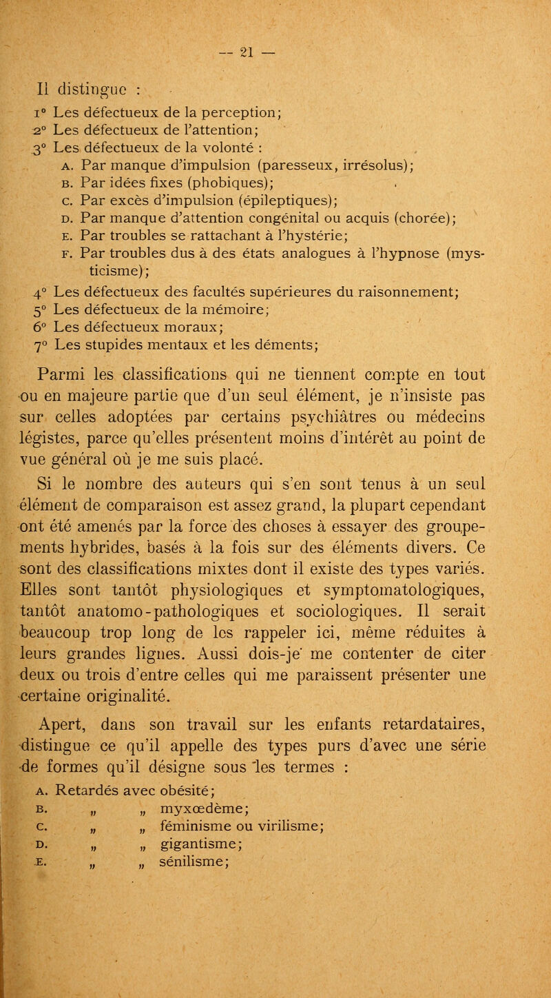 li distingue : 1° Les defectueux de la perception; 2° Les defectueux de I'attention; 3° Les defectueux de la volonte : A, Par manque d'impulsion (paresseux, irresolus); B. Par idees fixes (phobiques); c. Par exces d'impulsion (epileptiques); D. Par manque d'attention congenital ou acquis (choree); E. Par troubles se rattachant a Thysterie; F. Par troubles dus a des etats analogues a I'hypnose (mys- ticisme); 4° Les defectueux des facultes superieures du raisonnement; 5° Les defectueux de la memoire; 6° Les defectueux moraux; 7° Les stupides mentaux et les dements; Parmi les classifications qui ne tiennent compte en tout •ou en majeure partie que d'un seul element, je n'insiste pas sur celles adoptees par certains psychiatres ou medecins legistes, parce qu'elles presentent moins d'interet au point de vue general ou je me suis place. Si le nombre des auteurs qui s'en sont tenus a un seul element de comparaison est assez grand, la plupart cependant ont ete amenes par la force des choses a essayer des groupe- ments hybrides, bases a la fois sur des elements divers. Ce sont des classifications mixtes dont il existe des types varies. Elles sont tantot physiologiques et symptomatologiques, tan tot anatomo-pathologiques et sociologiques. II serait beaucoup trop long de les rappeler ici, meme reduites a leurs grandes lignes. Aussi dois-je me contenter de citer deux ou trois d'entre celles qui me paraissent presenter une certaine originalite. Apert, dans son travail sur les enfants retardataires, distingue ce qu'il appelle des types purs d'avec une serie •de formes qu'il designe sous les termes : A. Retardes avec obesite; B. „ „ myxoedeme; c. „ „ feminisme ou virilisme; D. „ „ gigantisme; -E. ,, , senilisme;