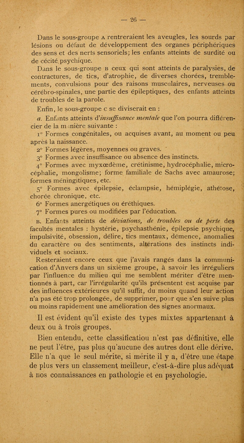 Dans le sous-groupe a rentreraient les aveugles, les sourds par lesions ou defaut de developpement des organes peripheriques des sens et des nerts sensoriels; les enfants atteints de surdite ou de cecite.psychique. Dans le sous-groupe b ceux qui sont atteints de paralysies, de contractures, de tics, d'atrophic, de diverses chorees, tremble- ments, convulsions pour des raisons musculaires, nerveuses ou cerebro-spinales, une partie des epileptiques, des enfants atteints de troubles de la parole. Enfin, le sous-groupe c se diviserait en : a. Enfants atteints d'insuffisance mentale que Ton pourra differen- cier de la m miere suivante : 1° Formes congenitales, ou acquises avant, au moment ou peu apres la naissance. 2° Formes legeres, moyennes ou graves. 3° Formes avec insuffisance ou absence des instincts. 4° Formes avec myxoedeme, cretinisme, hydrocephalie, micro- cephalic, mongolisme; forme famihale de Sachs avec araaurose; formes meningitiques, etc. 5° Formes avec epilepsie, eclampsie, hemiplegie, athetose, choree chronique, etc. 6° Formes anergetiques ou erethiques. 7° Formes pures ou modifiees par I'education. B. Enfants atteints de deviations, de troubles on de perte des facultes mentales : hysteric, psychasthenic, epilepsie psychique, impulsivite, obsession, delire, tics mentaux, demence, anomalies du caractere ou des sentiments, alterations des instincts indi- viduels et sociaux. Resteraient encore ceux que j'avais ranges dans la communi- cation d'Anvers dans un sixieme groupe, a savoir les irreguliers par I'influence du milieu qui me semblent meriter d'etre men- tionnes a part, car I'irregularite qu'ils presentent est acquise par des influences exterieures qu'il suffit, du moins quand leur action n'a pas ete trop prolongee, de supprimer, ponr que s'en suive plus ou moins rapidement une amelioration des signes anormaux. II est evident qu'il existe des types mixtes appartenaiit a deux ou a trois groupes. Bien entendu, cette classificatiou n'est pas definitive, elle ne pent I'etre, pas plus qu'aucune des autres dont elle derive. Elle n'a que le seul merite, si merite 11 y a, d'etre une etape de plus vers un classement meilleur, c'est-a-dire plus adequat a nos connaissances en pathologie et en psjchologie.