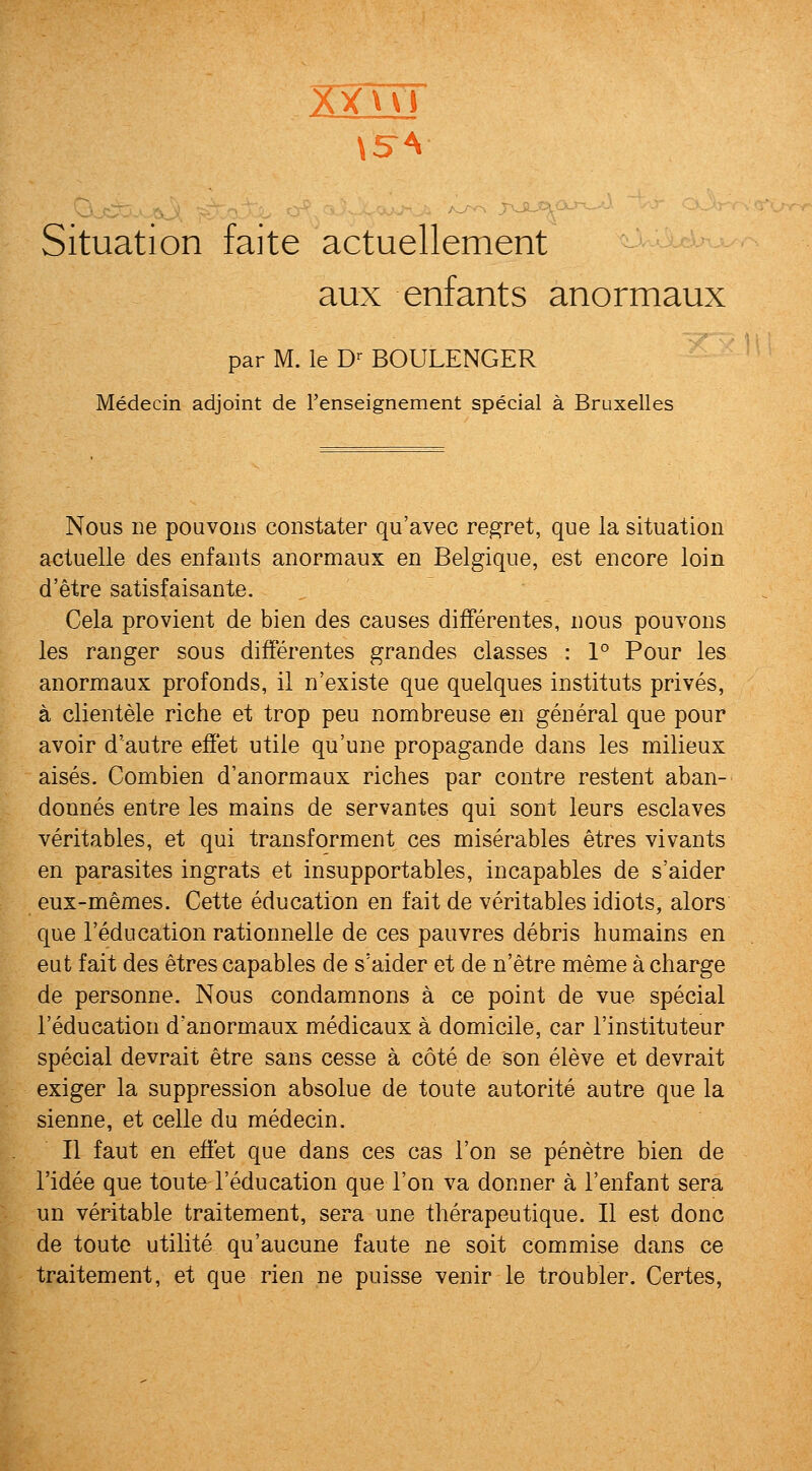 XTuT Situation faite actuellement J-'ibd^-- aux enfants anormaux par M. le D-BOULENGER ' Medecin adjoint de renseignement special a Bruxelles Nous lie pouvoiis constater qu'avec regret, que la situation actuelle des enfants anormaux en Belgique, est encore loin d'etre satisfaisante. Cela provient de bien des causes difFerentes, nous pouvons les ranger sous difFerentes grandes classes : 1° Pour les anormaux profonds, il n'existe que quelques instituts prives, a clientele riche et trop pen nombreuse en general que pour avoir d'autre effet utile qu'une propagande dans les milieux aises. Combien d'anormaux riches par contre restent aban- donnes entre les mains de servantes qui sont leurs esclaves veritables, et qui transforment ces miserables etres vivants en parasites ingrats et insupportables, incapables de s'aider eux-memes. Cette education en fait de veritables idiots, alors que I'education rationnelle de ces pauvres debris humains en eut fait des etres capables de s'aider et de n'etre meme a charge de personne. Nous condamnons a ce point de vue special I'education d'anormaux medicaux a domicile, car I'instituteur special devrait etre sans cesse a cote de son eleve et devrait exiger la suppression absolue de toute autorite autre que la sienne, et celle du medecin. II faut en effet que dans ces cas Ton se penetre bien de I'idee que toute I'education que Ton va donner a I'enfant sera un veritable traitement, sera une therapeutique. II est done de toute utilite qu'aucune faute ne soit commise dans ce traitement, et que rien ne puisse venir le troubler. Certes,