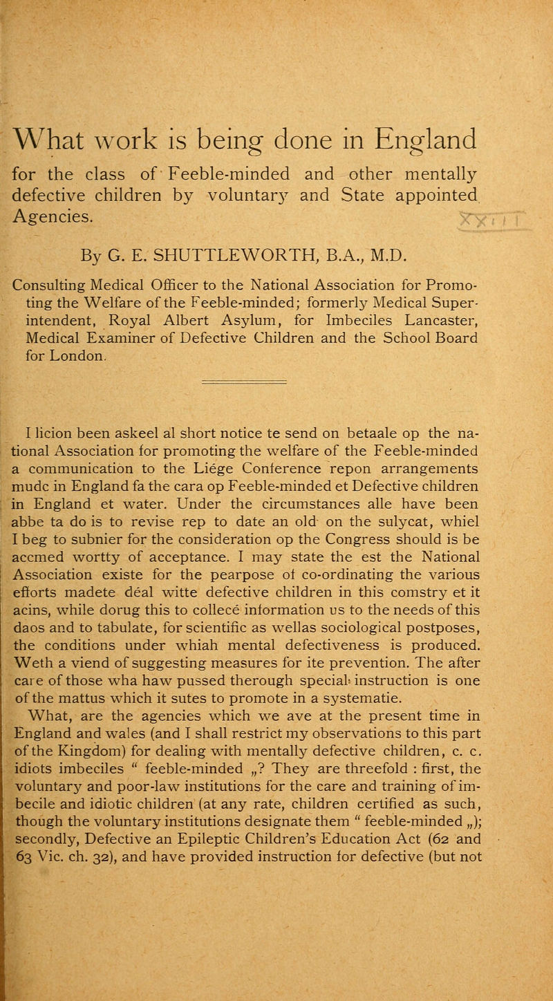 What work is being done in England for the class of Feeble-minded and other mentally defective children by voluntar}^ and State appointed Agencies. By G. E. SHUTTLEWORTH, B.A., M.D. Consulting Medical Officer to the National Association for Promo- ting the Welfare of the Feeble-minded; formerly Medical Super- intendent, Royal Albert Asylum, for Imbeciles Lancaster, Medical Examiner of Defective Children and the School Board for London. I licion been askeel al short notice te send on betaale op the na- tional Association for promoting the welfare of the Feeble-minded a communication to the Liege Conference repon arrangements mudc in England fa the cara op Feeble-minded et Defective children in England et water. Under the circumstances alle have been abbe ta do is to revise rep to date an old on the sulycat, whiel I beg to subnier for the consideration op the Congress should is be accmed wortty of acceptance. I may state the est the National Association existe for the pearpose of co-ordinating the various efforts madete deal witte defective children in this comstry et it acins, while dorug this to collece information us to the needs of this daos and to tabulate, for scientific as wellas sociological postposes, the conditions under whiah mental defectiveness is produced. Weth a viend of suggesting measures for ite prevention. The after care of those wha haw pussed therough special instruction is one of the mattus which it sutes to promote in a systematic. What, are the agencies which we ave at the present time in England and wales (and I shall restrict my observations to this part of the Kingdom) for dealing with mentally defective children, c. c. idiots imbeciles  feeble-minded „? They are threefold : first, the voluntary and poor-law institutions for the care and training of im- becile and idiotic children (at any rate, children certified as such, though the voluntary institutions designate them  feeble-minded „); secondly, Defective an Epileptic Children's Education Act (62 and 63 Vic. ch. 32), and have provided instruction for defective (but not