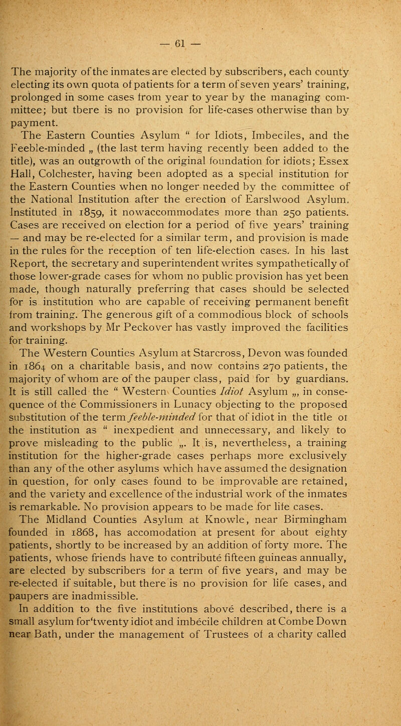 The majority of the inmates are elected by subscribers, each county electing its own quota of patients for a term of seven years' training, prolonged in some cases irom year to year by the managing com- mittee; but there is no provision for life-cases otherwise than by payment. The Eastern Counties Asylum  for Idiots, Imbeciles, and the Feeble-minded „ (the last term having recently been added to the title), was an outgrowth of the original foundation for idiots; Essex Hall, Colchester, having been adopted as a special institution for the Eastern Counties when no longer needed by the committee of the National Institution after the erection of Earslwood Asylum. Instituted in 1859, it nowaccommodates more than 250 patients. Cases are received on election for a period of five years' training — and may be re-elected for a similar term, and provision is made in the rules for the reception of ten life-election cases. In his last Report, the secretary and superintendent writes sympathetically of those lower-grade cases for whom no pubhc provision has yet been made, though naturally preferring that cases should be selected for is institution who are capable of receiving permanent benefit from training. The generous gift of a commodious block of schools and workshops by Mr Peckover has vastly improved the facilities for training. The Western Counties Asylum at Starcross, Devon was founded in 1864 on a charitable basis, and now contains 270 patients, the majority of whom are of the pauper class, paid for by guardians. It is still called the  Western Counties Idiot Asylum „, in conse- quence of the Commissioners in Lunacy objecting to the proposed substitution of the tG.vu\ feeble-minded ior that of idiot in the title 01 the institution as  inexpedient and unnecessary, and Hkely to prove misleading to the public „. It is, nevertheless, a training institution for the higher-grade cases perhaps more exclusively than any of the other asylums which have assumed the designation in question, for only cases found to be improvable are retained, and the variety and excellence of the industrial work of the inmates is remarkable. No provision appears to be made for Hfe cases. The Midland Counties Asylum at Knowle, near Birmingham founded in 1868, has accomodation at present for about eighty patients, shortly to be increased by an addition of forty more. The patients, whose friends have to contribute fifteen guineas annually, are elected by subscribers for a term of five years, and may be re-elected if suitable, but there is no provision for life cases, and paupers are inadmissible. In addition to the five institutions above described, there is a small asylum for'twenty idiot and imbecile children at Combe Down near Bath, under the management of Trustees of a charity called