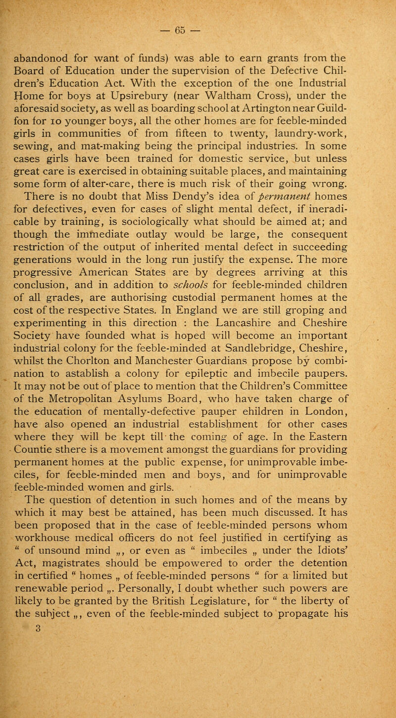 abandonod for want of funds) was able to earn grants from the Board of Education under the supervision of the Defective Chil- dren's Education Act. With the exception of the one Industrial Home for boys at Upsirebury (near Waltham Cross), under the aforesaid society, as well as boarding school at Artington near Guild- fon for lo younger boys, all the other homes are for feeble-minded girls in communities of from fifteen to twenty, laundry-work, sewing, and mat-making being the principal industries. In some cases girls have been trained for domestic service, but unless great care is exercised in obtaining suitable places, and maintaining some form of alter-care, there is much risk of their going wrong. There is no doubt that Miss Dendy's idea oi permanent homes for defectives, even for cases of slight mental defect, if ineradi- cable by training, is sociologically what should be aimed at; and though the immediate outlay would be large, the consequent restriction of the output of inherited mental defect in succeeding generations would in the long run justify the expense. The more progressive American States are by degrees arriving at this conclusion, and in addition to schools for feeble-minded children of all grades, are authorising custodial permanent homes at the cost of the respective States. In England we are still groping and experimenting in this direction : the Lancashire and Cheshire Society have founded what is hoped will become an important industrial colony for the feeble-minded at Sandlebridge, Cheshire, whilst the Chorlton and Manchester Guardians propose by combi- nation to astablish a colony for epileptic and imbecile paupers. It may not be out of place to mention that the Children's Committee of the Metropolitan Asylums Board, who have taken charge of the education of mentally-defective pauper children in London, have also opened an industrial establishment for other cases where they will be kept till-the coming of age. In the Eastern Countie sthere is a movement amongst the guardians for providing permanent homes at the public expense, for unimprovable imbe- ciles, for feeble-minded men and boys, and for unimprovable feeble-minded women and girls. The question of detention in such homes and of the means by which it may best be attained, has been much discussed. It has been proposed that in the case of feeble-minded persons whom workhouse medical officers do not feel justified in certifying as  of unsound mind „, or even as  imbeciles „ under the Idiots' Act, magistrates should be empowered to order the detention in certified  homes „ of feeble-minded persons  for a limited but renewable period „. Personally, I doubt whether such powers are likely to be granted by the British Legislature, for  the liberty of the subject „, even of the feeble-minded subject to propagate his 3