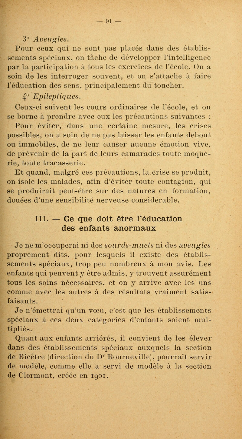 3° Aueugies. Pour ceux qui ue sont pas places dans des etablis- sements speciaux, on taclie de developper I'intelligence par ]a participation a tous les exercices de I'ecole. On a soin de les interroger souvent, et on s'attaclie a faire I'education des sens, principalement du toucher. 4° Epileptiques. Ceux-ci suivent les cours ordinaires de I'ecole, et on se borne a prendre avec eux les jDrecautions suivantes : Pour eviter, dans une certaine niesure, les crises possibles, on a soin de ne pas laisser les enfants debout ou immobiles, de ne leur causer aucune emotion vive, de prevenir de la part de leurs canaarades toute moque- rie, toute tracasserie. Et quand, malgre ces precautions, la crise se x^roduit, on isole les malades, afin d'eviter toute contagion, qui se produirait peut-etre sur des natures en formation, douees d'une sensibilite nerveuse considerable. III. — Ce que doit ^tre reducation des enfants anormaux Je ne m'occuperai ni des soiirds-muets ni des aveugles proprement dits, pour lesquels il existe des etablis- sements speciaux, trop pen nombreux a mon avis. Les enfants qui peuvent y etre admis, y trouvent assurement tous les soins necessaires, et on y arrive avec les uns comme avec les autres a des resultats vraiment satis- faisants. Je n'emettrai qu'un voeu, c'est que les etablissements speciaux a ces deux categories d'enfants soient mul- tiplies. Qnant aux enfants arrieres, il convient de les elever dans des etablissements speciaux auxquels la section de Bicetre (direction du D^' Bourneville), pourrait servir de modele, comme elle a servi de modele a la section de Clermont, creee en 1901.