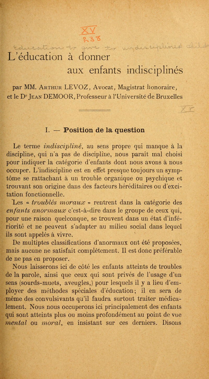 L'education a donner aux enfants indisciplines par MM. Arthur LEVOZ, Avocat, Magistral lionoraire, et le D Jean DEMOOR, Professeur a TUniversite de Bruxelles I. — Position de la question Le terme indiscipline, au sens propre qui manque a la discipline, qui n'a pas de discipline, nous parait mal clioisi pour indiquer la categorie d'enfants dont nous avons a nous occuper. L'iiidiscipline est en effet presquetoujoursun symp- tome se rattachant a un trouble organique ou psjchique et trouvant son origine dans des facteurs hereditaires ou d'exci- tation fonctionnelle. Xes « troubles moraux « rentrent dans la categorie des enfants anormaux c'est-a-dire dans le groupe de ceux qui, pour une raison quelconque, se trouvent dans un etat d'infe- riorite et ne peavent s'adapter au milieu social dans lequel lis sont appeles a vivre. De multiptes classifications d'anormaux ont ete proposees, mais aucune ne satisfait completement. II est done preferable de ne pas en proposer. Nous laisserons ici de cote les enfants atteints de troubles de la parole, ainsi que ceux qui sont prives de I'usage d'un sens (sourds-muets, aveugles,) pour lesquels il j a lieu d'em- ployer des methodes speciales d'education; il en sera de meme des convulsivants qu'il faudra surtout traiter medica- lement. Nous nous occuperons ici principalement des enfants qui sont atteints plus ou moins profondement au point de vue mental ou moral, en insistant sur ces derniers. Disons