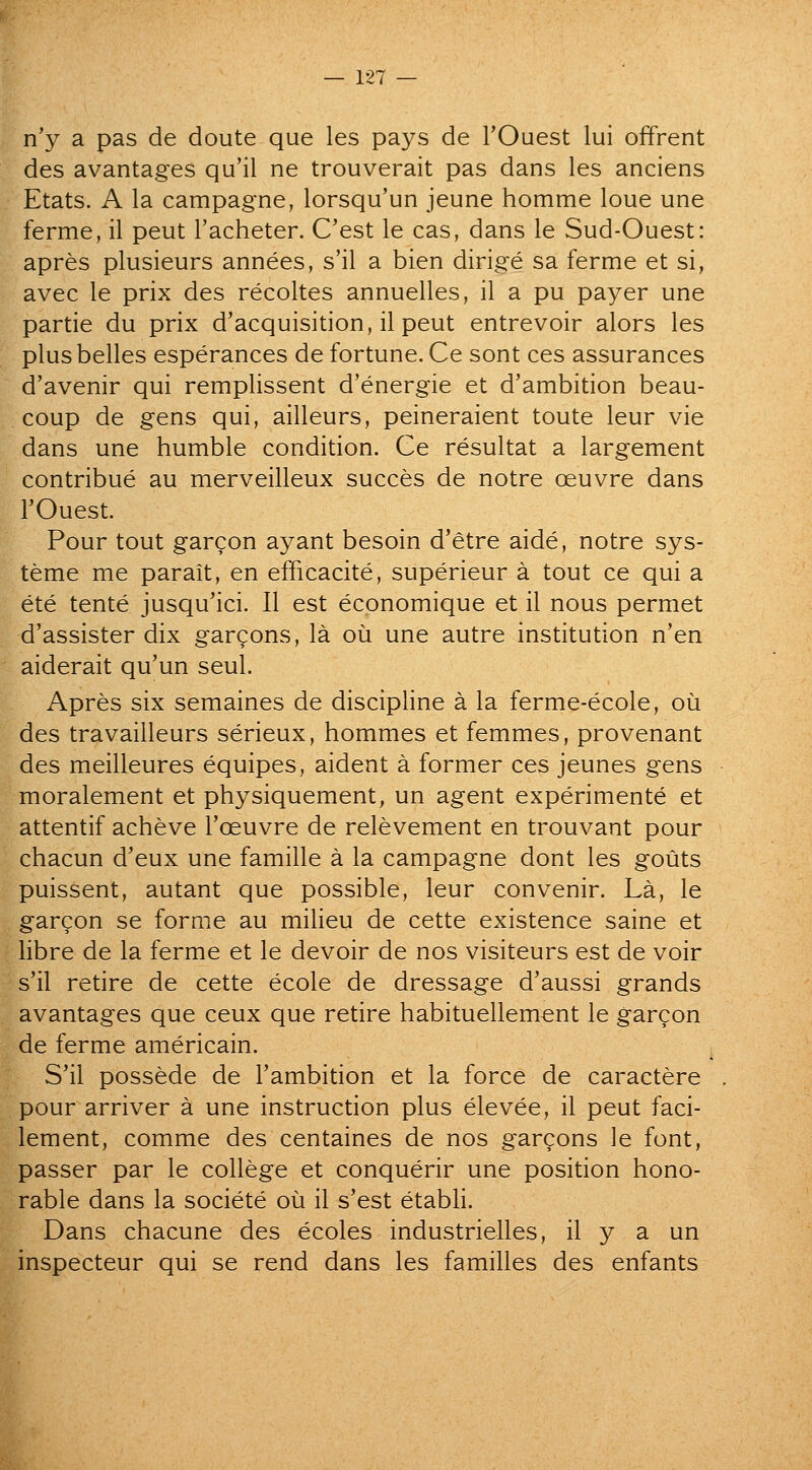 n'y a pas de doute que les pays de TOuest lui offrent des avantages qu'il ne trouverait pas dans les anciens Etats. A la campagne, lorsqu'un jeune homme loue une ferme, il peut I'acheter. C'est le cas, dans le Sud-Ouest: apres plusieurs annees, s'il a bien dirige sa ferme et si, avec le prix des recoltes annuelles, il a pu payer une partie du prix d'acquisition, il peut entrevoir alors les plus belles esperances de fortune. Ce sont ces assurances d'avenir qui remplissent d'energie et d'ambition beau- coup de gens qui, ailleurs, peineraient toute leur vie dans une humble condition. Ce resultat a largement contribue au merveilleux succes de notre oeuvre dans rOuest. Pour tout gargon ay ant besoin d'etre aide, notre sys- teme me parait, en efficacite, superieur a tout ce qui a ete tente jusqu'ici. II est economique et il nous permet d'assister dix gargons, la ou une autre institution n'en aiderait qu'un seul. Apres six semaines de discipline a la ferme-ecole, oii des travailleurs serieux, hommes et femmes, provenant des meilleures equipes, aident a former ces jeunes gens moralement et physiquement, un agent experimente et attentif acheve I'oeuvre de relevement en trouvant pour chacun d'eux une famille a la campagne dont les gouts puissent, autant que possible, leur convenir. La, le gargon se forme au milieu de cette existence saine et libre de la ferme et le devoir de nos visiteurs est de voir s'il retire de cette ecole de dressage d'aussi grands avantages que ceux que retire habituellem^nt le gargon de ferme americain. S'il possede de I'ambition et la force de caractere pour arriver a une instruction plus elevee, il peut faci- lement, comme des centaines de nos garcons le font, passer par le college et conquerir une position hono- rable dans la societe ou il s'est etabli. Dans chacune des ecoles industrielles, il y a un inspecteur qui se rend dans les families des enfants I