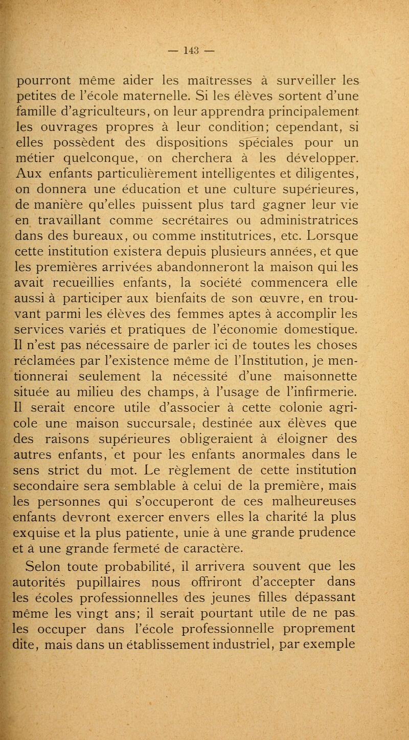 pourront meme aider les maitresses a surveiller les petites de Tecole maternelle. Si les eleves sortent d'une famille d'agriculteurs, on leur apprendra principalement les ouvrages propres a leur condition; cependant, si elles possedent des dispositions speciales pour un metier quelconque, on cherchera a les developper. Aux enfants particulierement intelligentes et diligentes, on donnera une education et une culture superieures, de maniere qu'elles puissent plus tard gagner leur vie en travaillant comme secretaires ou administratrices dans des bureaux, ou comme mstitutrices, etc. Lorsque cette institution existera depuis plusieurs annees, et que les premieres arrivees abandonneront la maison qui les avait recueillies enfants, la societe commencera elle aussi a participer aux bienfaits de son ceuvre, en trou- vant parmi les eleves des femmes aptes a accomplir les services varies et pratiques de I'economie domestique. II n'est pas necessaire de parler ici de toutes les choses reclamees par Texistence meme de I'lnstitution, je men- tionnerai seulement la necessite d'une maisonnette situee au milieu des champs, a I'usage de I'infirmerie. II serait encore utile d'associer a cette colonic agri- cole une maison succursalej destinee aux eleves que des raisons superieures obligeraient a eloigner des autres enfants, et pour les enfants anormales dans le sens strict du mot. Le reglement de cette institution secondaire sera semblable a celui de la premiere, mais les personnes qui s'occuperont de ces malheureuses enfants devront exercer envers elles la charite la plus exquise et la plus patiente, unie a une grande prudence et a une grande fermete de caractere. Selon toute probabilite, il arrivera souvent que les autorites pupillaires nous offriront d'accepter dans les ecoles professionnelles des jeunes filles depassant meme les vingt ans; il serait pourtant utile de ne pas les occuper dans I'ecole professionnelle proprement dite, mais dans un etablissementindustriel, par exemple