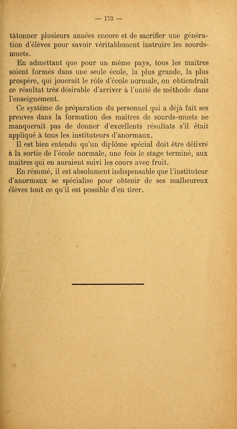 tatonner plusieurs annees encore et de sacrifier une genera- tion d'eleves pour savoir veritablemcnt instruire les sourds- muets. En admettant que pour un meme pays, tous les maitres soient formes dans une seule ecole, la plus grande, la plus prospere, qui jouerait le role d'ecole normale, on obtiendrait ce resultat tres' desirable d'arriver a I'unite de methode dans I'enseignement. Ce system e de preparation du personnel qui a deja fait ses preuves dans la formation des maitres de sourds-muets ne manquerait pas de donner d'excfellents resultats s'il etait applique a tous les instituteurs d'anormaux. II est bien entendu qu'un diplome special doit etre delivre a la sortie de I'ecole normale, une fois le stage termine, aux maitres qui en auraient suivi les cours avec fruit. En resume, ii est absolument indispensable que I'instituteur d'anormaux se specialise pour obtenir de ses malheureux eleves tout ce qu'il est possible d'en tirer.