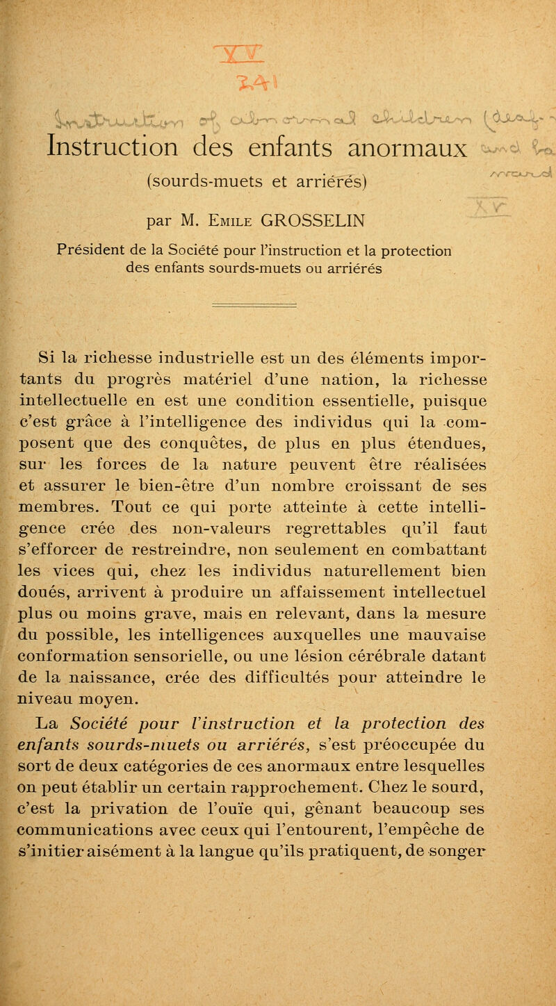 X2 Instruction des enfants anormaux (sourds-muets et arrieres) ^-^rc^^^ par M. Emile GROSSELIN President de la Societe pour rinstruction et la protection des enfants sourds-muets ou arrieres Si la richesse industrielle est un des elements impor- tants du progres materiel d'une nation, la richesse intellectuelle en est une condition essentielle, puisque c'est grace a i'intelligence des individus qui la com- posent que des conquetes, de plus en plus etendues, sur les forces de la nature peuvent etre realisees et assurer le bien-etre d'un nombre croissant de ses membres. Tout ce qui porte atteinte a cette intelli- gence cree des non-valeurs regrettables qu'il faut s'efforcer de restreindre, non seulement en combattant les vices qui, chez les individus naturellement bien doues, arrivent a produire un affaissement intellectuel plus ou moins grave, mais en relevant, dans la mesure du possible, les intelligences auxquelles une mauvaise conformation sensorielle, ou une lesion cerebrale datant de la naissance, cree des difficultes pour atteindre le niveau moyen. La Societe pour Vinstruction et la protection des enfants sourds-muets ou arrieres, s'est preoccupee du sort de deux categories de ces anormaux entre lesquelles on pent etablir un certain rapprochement. Chez le sourd, c'est la privation de I'ouie qui, genant beaucoup ses communications avec ceux qui I'entourent, I'empeche de s'initier aisement a la langue qu'ils pratiquent, de songer