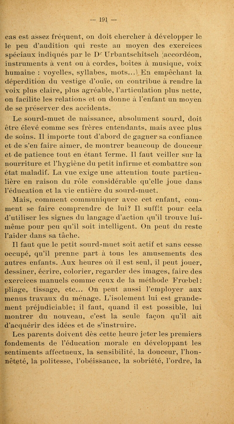 cas est assez frefjiient, on doit cliercher a developper le le peu d'audition qui reste an moyen des exercices speciaux indiqnes par le D^' Urbantschitscli Jaccordeon, instruments a vent ou a cordes, boites a musique, voix humaine : voyelles, syllabes, mots...! En empecliant la deperdition du vestige d'oaie, on contribue a rendre la voix plus claire, plus agreable, rarticulation plus nette, on facilite les relations et on donne a I'enfant un moyen de se preserver des accidents. Le sourd-muet de naissance, absolument sourd, doit etre eleve comme ses freres entendants, mais avec ^\us de soins. II importe tout d'abord de gagner sa confiance et de s'en faire aimer, de montrer beaucoup de douceur et de ]3atience tout en etant 'ferme. II faut veiller sur la nourriture et I'liygiene du petit infirme et combattre son etat maladif. La vue exige une attention toute particu- liere en raison du role considerable qu'elle joue dans I'education et la vie entiere du sourd-muet. Mais, comment communiquer avec cet enfant, com- ment se faire comprendre de lui? II suffit pour cela d'utiliser les signes du langage d'action qu'il trouve lui- meme pour peu qu'il soit intelligent. On peut du reste I'aider dans sa taclie. II faut que le petit sourd-muet soit actif et sans cesse occupe, qu'il prenne part a tons les amusements des autres enfants. Aux lieures ou il est seul, il peut jouer, dessiner, ecrire, colorier, regarder des images, faire des exercices manuels comme ceux de la methode Froebel: pliage, tissage, etc... On peut aussi I'employer aux menus travaux du menage. L'isolement lui est grande- ment prejudiciable; il faut, quand il est possible, lui montrer du nouveau, c'est la seule facon qu'il ait d'acquerir des idees et de s'instruire. Les parents doivent des cette lieure jeter les jpremiers fondements de I'education morale en developpant les sentiments affectueux, la sensibilite, la douceur, I'hon- netete, la politesse, I'obeissance, la sobriete, I'ordre, la