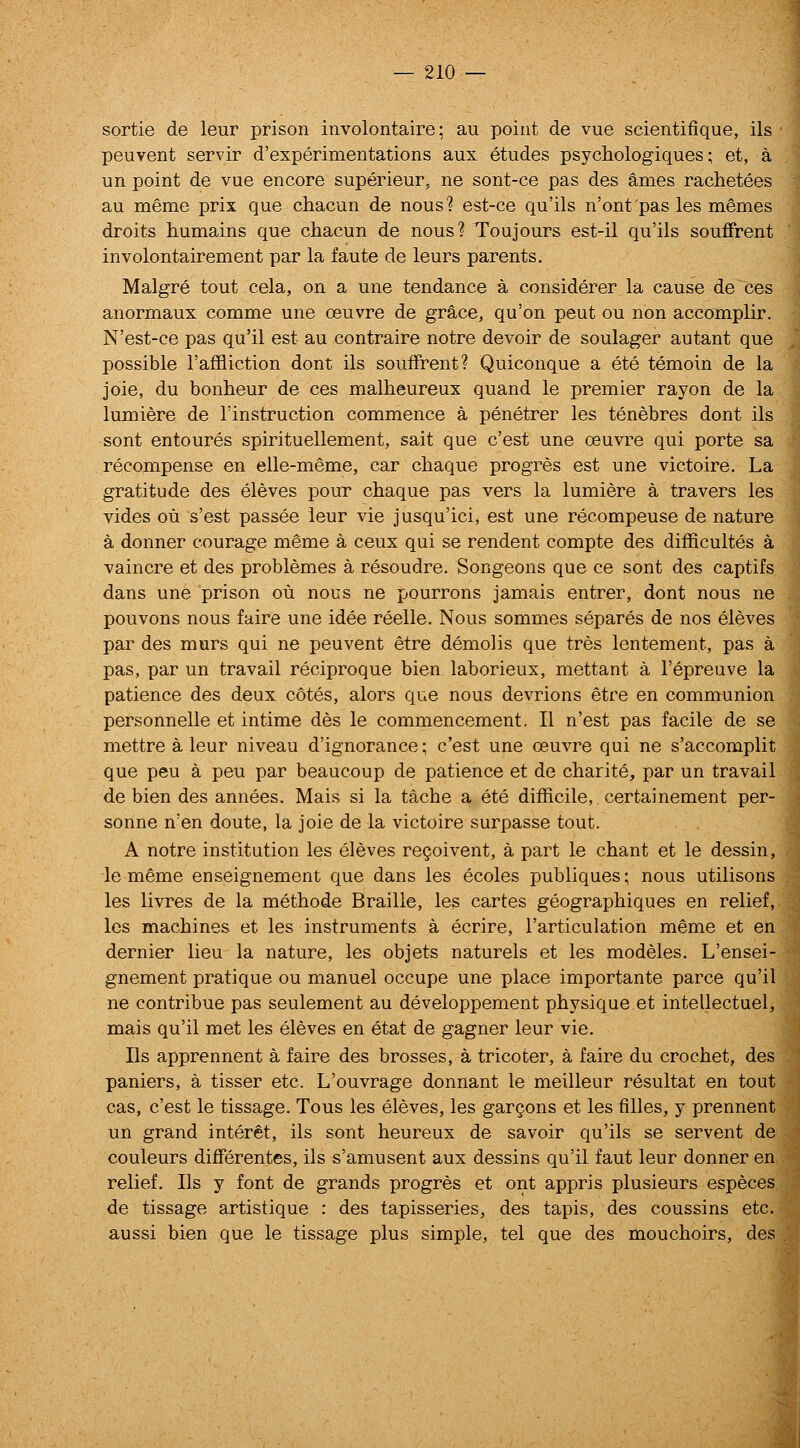 sortie de leur prison involontaire; au point de vue scientifique, ils peuvent servir d'experimentations aux etudes psychologiques; et, a un point de vue encore superieur, ne sont-ce pas des ames rachetees au meme prix que chacun de nous? est-ce qu'ils n'ont'pas les memes droits humains que chacun de nous? Toujours est-il qu'ils souffrent involontairement par la faute de leurs parents. Malgre tout cela, on a une tendance a considerer la cause de ces anormaux comme une oeuvre de grsice, qu'on peut ou non accomplir. N'est-ce pas qu'il est au contraire notre devoir de soulager autant que possible I'affliction dont ils souffrent? Quiconque a ete temoin de la joie, du bonheur de ces malheureux quand le premier rayon de la lumiere de I'instruction commence a penetrer les tenebres dont ils sont entoures spirituellement, sait que c'est une oeuvre qui porte sa recompense en elle-meme, car chaque progres est une victoire. La gratitude des eleves pour chaque pas vers la lumiere a travers les vides ou s'est passee leur vie jusqu'ici, est une recompense de nature a donner courage meme a ceux qui se rendent compte des difficultes a vaincre et des problemes a resoudre. Songeons que ce sont des captifs dans une prison ou nous ne pourrons jamais entrer, dont nous ne pouvons nous faire une idee reelle. Nous sommes separes de nos eleves par des murs qui ne peuvent etre demolis que tres lentement, pas a pas, par un travail reciproque bien laborieux, mettant a I'epreuve la patience des deux cotes, alors que nous devrions etre en communion personnelle et intime des le commencement. II n'est pas facile de se mettre a leur niveau d'ignorance; c'est une oeuvre qui ne s'accomplit que peu a pen par beaucoup de patience et de charite, par un travail de bien des annees. Mais si la tache a ete difficile, certainement per- sonne n'en doute, la joie de la victoire surpasse tout. A notre institution les eleves resolvent, a part le chant et le dessin, le meme enseignement que dans les ecoles publiques; nous utilisons les livres de la methode Braille, les cartes geographiques en relief, les machines et les instruments a ecrire, I'articulation meme et en dernier lieu la nature, les objets naturels et les modeles. L'ensei- gnement pratique ou manuel occupe une place importante parce qu'il ne contribue pas seulement au developpement physique et intellectuel, mais qu'il met les eleves en etat de gagner leur vie. lis apprennent a faire des brosses, a tricoter, a faire du crochet, des paniers, a tisser etc. L'ouvrage donnant le meilleur resultat en tout cas, c'est le tissage. Tons les eleves, les gargons et les filles, y prennent un grand interet, ils sont heureux de savoir qu'ils se servent de couleurs differentes, ils s'amusent aux dessins qu'il faut leur donner en relief. lis y font de grands progres et ont appris plusieurs especes de tissage artistique : des tapisseries, des tapis, des coussins etc. aussi bien que le tissage plus simple, tel que des mouchoirs, des