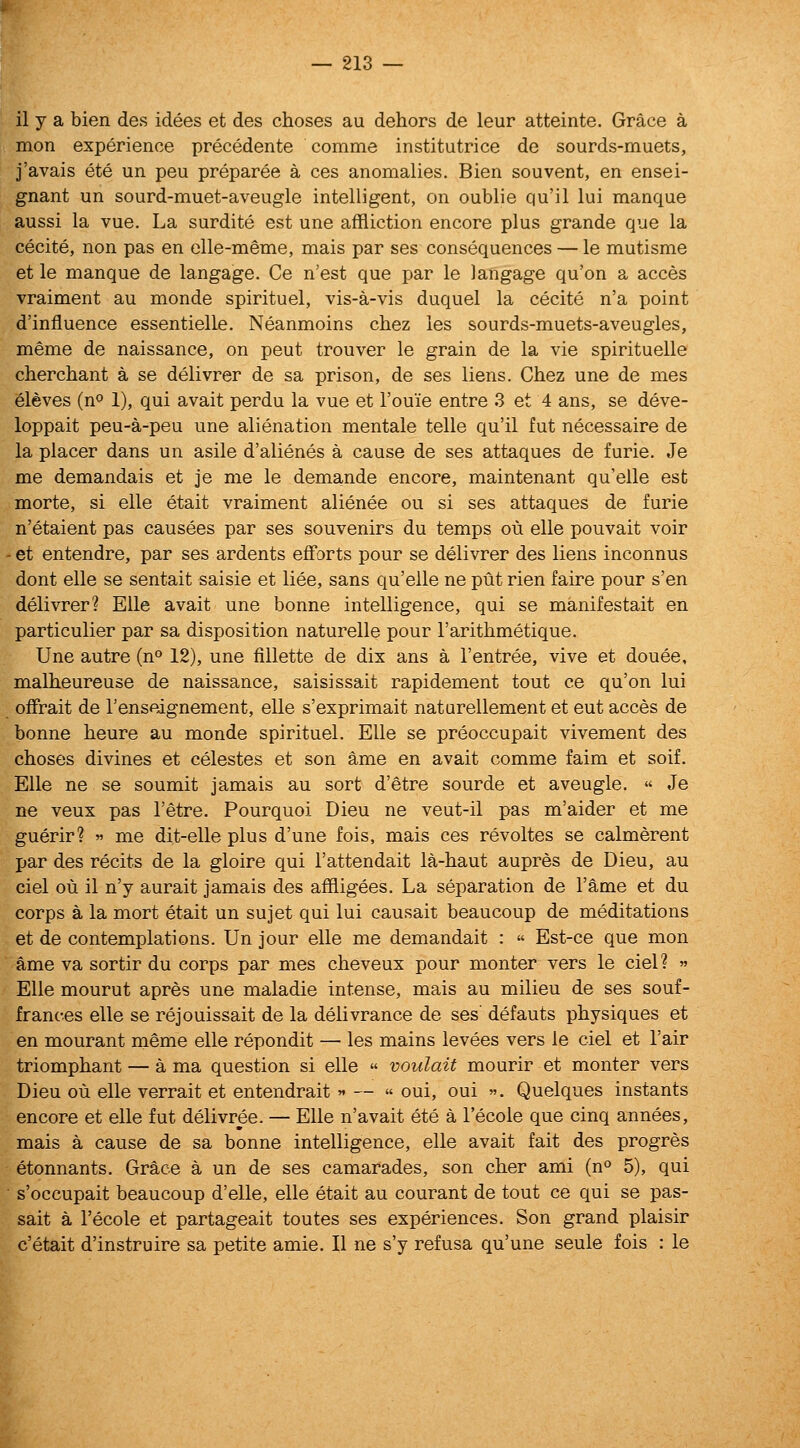 il y a bien des idees et des choses au dehors de leur atteinte. Grace a mon experience precedente comme institutrice de sourds-muets, j'avais ete un peu preparee a ces anomalies. Bien souvent, en ensei- gnant un sourd-muet-aveugle intelligent, on oublie qu'il lui manque aussi la vue. La surdite est une affliction encore plus grande que la cecite, non pas en elle-meme, mais par ses consequences — le mutisme et le manque de langage. Ce n'est que par le langage qu'on a acces vraiment au monde spirituel, vis-a-vis duquel la cecite n'a point d'influence essentielle. Neanmoins chez les sourds-muets-aveugles, meme de naissance, on pent trouver le grain de la vie spirituelle cherchant a se delivrer de sa prison, de ses liens. Chez une de mes eleves (n*' 1), qui avait perdu la vue et I'ouie entre 3 et 4 ans, se deve- loppait peu-a-peu une alienation mentale telle qu'il fut necessaire de la placer dans un asile d'alienes a cause de ses attaques de furie. Je me demandais et je me le demande encore, maintenant qu'elle est morte, si elle etait vraiment alienee ou si ses attaques de furie n'etaient pas causees par ses souvenirs du temps ou elle pouvait voir ' et entendre, par ses ardents efforts pour se delivrer des liens inconnus dont elle se sentait saisie et liee, sans qu'elle ne put rien faire pour s'en delivrer? Elle avait une bonne intelligence, qui se manifestait en particulier par sa disposition naturelle pour I'arithmetique. Une autre (n^ 12), une fillette de dix ans a I'entree, vive et douee, malheureuse de naissance, saisissait rapidement tout ce qu'on lui ofFrait de I'enseignement, elle s'exprimait natarellement et eut acces de bonne heure au monde spirituel. Elle se preoccupait vivement des choses divines et celestes et son ame en avait comme faim et soif. Elle ne se soumit jamais au sort d'etre sourde et aveugle.  Je ne veux pas I'etre. Pourquoi Dieu ne veut-il pas m'aider et me guerir? » me dit-elle plus d'une fois, mais ces revoltes se calmerent par des recits de la gloire qui I'attendait la-haut aupres de Dieu, au ciel ou il n'y aurait jamais des affligees. La separation de I'ame et du corps a la mort etait un sujet qui lui causait beaucoup de meditations et de contemplations. Un jour elle me demandait : « Est-ce que mon ame va sortir du corps par mes cheveux pour monter vers le ciel?  Elle mourut apres une maladie intense, mais au milieu de ses souf- frances elle se rejouissait de la delivrance de ses' defauts physiques et en mourant meme elle repondit — les mains levees vers le ciel et I'air triomphant — a ma question si elle « voulait mourir et monter vers Dieu ou elle verrait et entendrait « — « oui, oui . Quelques instants encore et elle fut delivree. — Elle n'avait ete a I'ecole que cinq annees, mais a cause de sa bonne intelligence, elle avait fait des progres etonnants. Grace a un de ses camarades, son cher ami (n 5), qui s'occupait beaucoup d'elle, elle etait au courant de tout ce qui se pas- sait a I'ecole et partageait toutes ses experiences. Son grand plaisir c'etait d'instruire sa petite amie. II ne s'y refusa qu'une seule fois : le