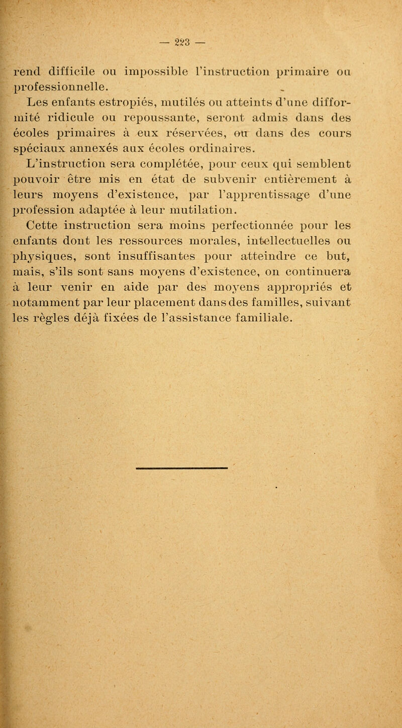 — 2^3 — rend difficile on impossible rinstruction primaire on professionnelle. Les enfants estropies, mutiles ou atteints d'ane diffor- luite ridicule ou rej)Oussante, seroiit admis dans des ecoles primaires a eux reservees, ou dans des cours speciaux annexes aux ecoles ordinaires. L'instruction sera completee, pour ceux qui semblent pouvoir etre mis en etat de subvenir entierement a leurs moyens d'existence, par rapi3rentissage d'une profession adaptee a leur mutilation. Cette instruction sera moins i)erfectionnee pour les enfants dont les ressources morales, intellectuelles ou physiques, sont insuffisantes pour atteindre ce but, mais, s'ils sont sans moyens d'existence, on continuera a leur venir en aide par des moyens appropries et notamment par leur placement dans des families, suivant les regies deja fixees de I'assistance familiale.