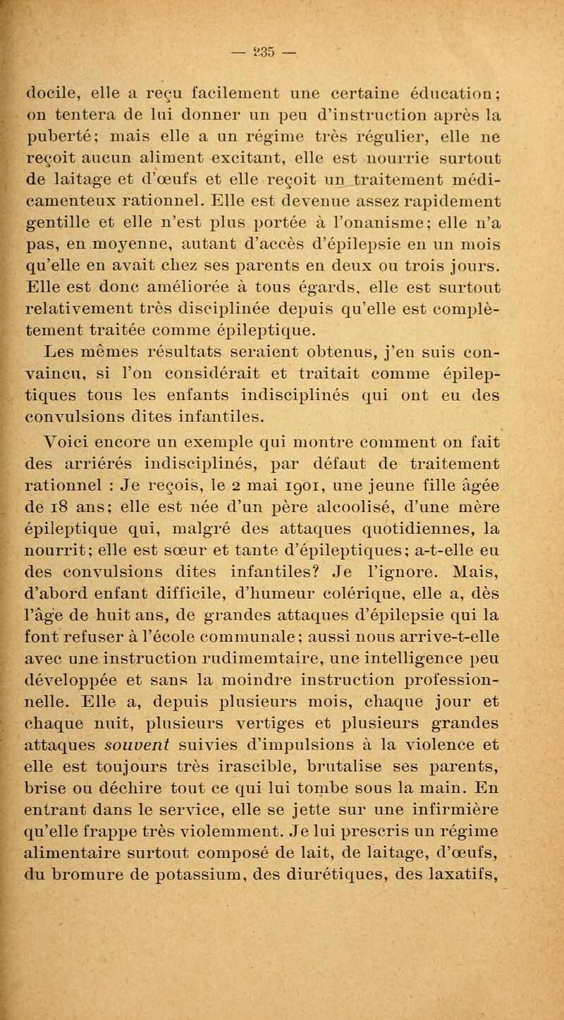 i'35 docile, elle a reeu facilement une certaine education; on tentera de liii donner un pen d'instruction apres la puberte; mais elle a un regime tres regulier, elle ne recoit aucun aliment excitant, elle est nourrie surtout de laitage et d'oeufs et elle re§oit un traitement medi- camenteux rationnel. Elle est devenue assez rapidement gentille et elle n'est plus portee a I'onanisme; elle n'a pas, en,mo3^enne, autant d'acces d'ej)ilei)sie en un mois qu'elle en avait cliez ses parents en deux ou trois jours. Elle est done amelioree a tons egards, elle est surtout relativement tres discijDlinee depuis qu'elle est comple- tement traitee comme epileptique. Les memes resultats seraient obtenus, j'en suis con- vaincu, si Ton considerait et traitait comme epilep- tiques tons les enfants indisciplines qui out eu des convulsions dites infantiles. Voici encore un exemple qui montre comment on fait des arrieres indisci]3lines, par defaut de traitement rationnel : Je regois, le 2 mai 1901, une jeune fille agee de 18 ans; elle est nee d'un pere alcoolise, d'une mere epileptique qui, malgre des attaques quotidiennes, la nourrit; elle est soeur et tante d'epileptiques; a-t-elle eu des convulsions dites infantiles? Je I'ignore. Mais, d'abord enfant difficile, d'liumeur colerique, elle a, des I'ag'e de huit ans, de grandes attaques d'epilepsie qui la font refuser a I'ecole communale; aussi nous arrive-t-elle avec une instruction rudimemtaire, une intelligence peu developpee et sans la moindre instruction profession- nelle. Elle a, depuis plusieurs mois, chaque jour et chaque nuit, plusieurs vertiges et plusieurs grandes attaques souvent suivies d'impulsions a la violence et elle est toujours tres irascible, brutalise ses parents, brise ou dechire tout ce qui lui tombe sous la main. En entrant dans le service, elle se jette sur une infirmiere qu'elle frappe tres violemment. Je lui prescris un regime alimentaire surtout compose de lait, de laitage, d'oeufs, du bromure de potassium, des diuretiques, des laxatifs,