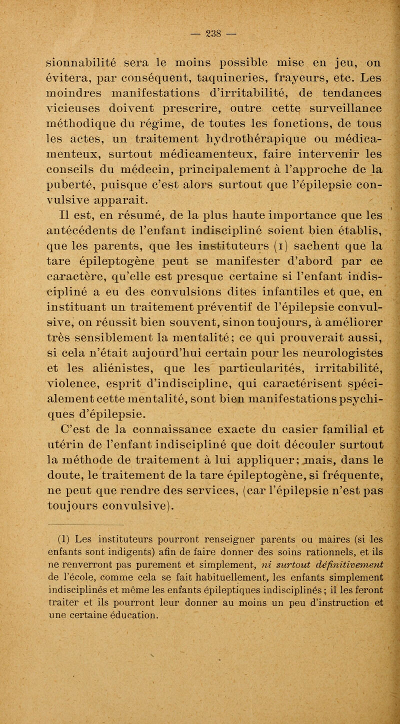 sionnabilite sera le moins possible mise en jeu, on evitera, par consequent, taqaineries, frayeurs, etc. Les moindres manifestations d'irritabilite, de tendances vicienses doivent prescrire, outre cette surveillance methodique du regime, de toutes les fonctions, de tous les actes, un traitement hydrotherapique ou medica- menteux, surtout medicamenteux, faire intervenir les conseils du medecin, principalement a I'approche de la puberte, puisque c'est alors surtout que I'epilepsie con- vulsive apparait. II est, en resume, de la plus haute importance que les antecedents de I'enfant indiscipline soient bien etablis, que les parents, que les instituteurs (i) sachent que la tare epileptogene pent se manifester d'abord par ce caractere, qu'elle est presque certaine si I'enfant indis- cipline a eu des convulsions dites infantiles et que, en instituant un traitement preventif de I'epilepsie convul- sive, on reussit bien souvent, sinontoujours, a ameliorer tres sensiblement la mentalite; ce qui prouverait aussi, si cela n'etait aujourd'hui certain pour les neurologistes et les alienistes, que les particularites, irritabilite, violence, esprit d'indiscipline, qui caracterisent speci- alement cette mentalite, sont bien manifestations psychi- ques d'epilepsie. C'est de la connaissance exacte du easier familial et uterin de I'enfant indiscipline que doit decouler surtout la methode de traitement a lui appliquer; mais, dans le doute, le traitement de la tare epileptogene, si frequente, ne pent que rendre des services, (car I'epilepsie n'est pas toujours convulsive). (1) Les instituteurs pourront renseigner parents ou maires (si les enfants sont indigents) afin de faire donner des soins rationnels, et ils ne renverront pas purement et simplement, ni surtout definitiveme-nt de I'ecole, comme cela se fait habituellement, les enfants simplement indisciplines et meme les enfants epileptiques indisciplines; il les feront traiter et ils pourront leur donner au moins un peu d'instruction et une certaine education.