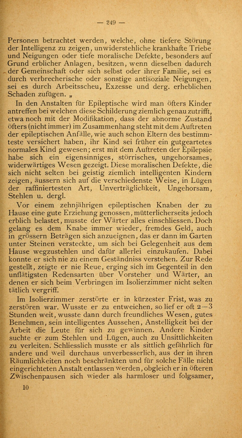 Personen betrachtet werden, welche, ohne tiefere Storung der Intelligenz zu zeigen, unwiderstehliche krankhafte Triebe und Neigungen oder tiefe moralische Defekte, besonders auf Grund erbiicher Anlagen, besitzen, wenn dieselben dadurch der Gemeinschaft oder sich selbst oder ihrer Familie, sei es durch verbrecherische oder sonstige antisoziale Neigungen, sei es durch Arbeitsscheu, Exzesse und derg. erheblichen Schaden zufugen. „ In den Anstalten fur Epileptische wird man ofters Kinder antreffen bei welchen diese Schilderung ziemlich genau zutrifft, etwa noch mit der Modifikation; dass der abnorme Zustand ofters (nicht immer) im Zusammenhang steht mit dem Auftreten der epileptischen Anfalle, wie auch schon Eltern des bestimm- teste versichert haben, ihr Kind sei friiher ein gutgeartetes normales Kind gewesen; erst mit dem Auftreten der Epilepsie habe sich ein eigensinniges, storrisches, u,ngehorsames, widerwartiges Wesen gezeigt. Diese morahschen Defekte, die sich nicht selten bei geistig ziemlich intelligenten Kindern zeigen; aussern sich auf die verschiedenste Weise, in Lilgen der raffiniertesten Art, Unvertraglichkeit, Ungehorsam, Stehlen u. dergl. Vor einem zehnjahrigen epileptischen Knaben der zu Hause eine gute Erziehung genossen, miltterlicherseits jedoch erbhch belastet, musste der Warter alles einschliessen. Doch gelang es dem Knabe immer wieder, fremdes Geld, auch in grossern Betragen sich anzueignen, das er dann im Garten unter Stein en versteckte, um sich bei Gelegenheit aus dem Hause wegzustehlen und daftir allerlei einzukaufen. Dabei konnte er sich nie zu einem Gestandniss verstehen. Zur Rede gestellt, zeigte er nie Reue, erging sich im Gegenteil in den unflatigsten Redensarten iiber Vorsteher und Warter, an denen er sich beim Verbringen im Isolierzimmer nicht selten tatlich vergrifif. Im Isolierzimmer zerstorte er in ktirzester Frist, was zu zerstoren war. Wusste er zu entweichen, so lief er oft 2 — 3 Stunden weit, wusste dann durch freundUches Wesen, gutes Benehmen, sein intelligentes Aussehen, Anstelligkeit bei der Arbeit die Leute fur sich zu gewinnen. Andere Kinder suchte er zum Stehlen und Ltigen, auch zu Unsittlichkeiten zu verleiten. Schliesslich musste er als sittlich gefahrlich fur andere und weil durchaus unverbesserlich, aus der in ihren Raumlichkeiten noch beschrankten und fur solche Falle nicht eingerichteten Anstalt entlassen werden, obgleich er in ofteren Zwischenpausen sich wieder als harmloser und folgsamer, 10