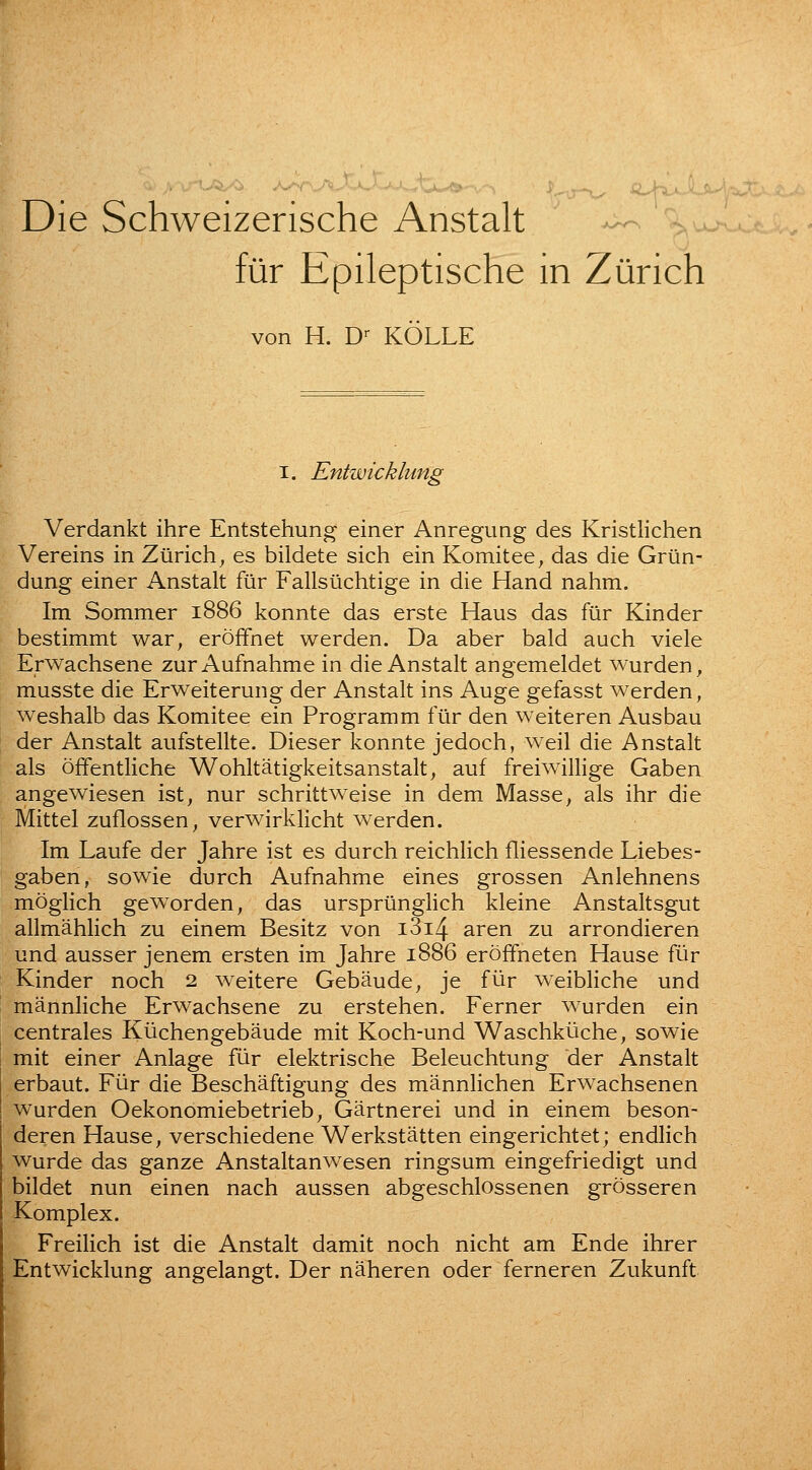 Die Schweizerische Anstalt - ^u. fiir Epileptische in Zurich von H. D-- KOLLE I. Entwicklung Verdankt ihre Entstehung einer Anregung des Kristlichen Vereins in Ziirich^ es bildete sich ein Komitee^ das die Griin- dung einer Anstalt fur Fallsiichtige in die Hand nahm. Im Sommer 1886 konnte das erste Haus das fur Kinder bestimmt war^ eroffnet werden. Da aber bald auch viele Erwachsene zur Aufnahme in die Anstalt angemeldet wurden, musste die Erweiterung der Anstalt ins Auge gefasst werden, weshalb das Komitee ein Programm fiir den weiteren Ausbau der Anstalt aufstellte. Dieser konnte jedoch, well die Anstalt als offentliche Wohltatigkeitsanstalt^ auf freiwillige Gaben angewiesen ist, nur schrittweise in dem Masse, als ihr die Mittel zuflossen, verwirklicht werden. Im Laufe der Jahre ist es durch reichlich fliessende Liebes- gaben, sowie durch Aufnahme eines grossen Anlehnens moglich gew^orden, das ursprtlnglich kleine Anstaltsgut allmahlich zu einem Besitz von i3i4 aren zu arrondieren und ausser jenem ersten im Jahre 1886 erofifneten Hause fiir Kinder noch 2 weitere Gebaude, je fiir weibliche und mannliche Erwachsene zu erstehen. Ferner wurden ein centrales Kiichengebaude mit Koch-und Waschkiiche, sowie mit einer Anlage fiir elektrische Beleuchtung der Anstalt erbaut. Fiir die Beschaftigung des mannHchen Erwachsenen wurden Oekonomiebetrieb, Gartnerei und in einem beson- deren Hause, verschiedene Werkstatten eingerichtet; endlich wurde das ganze Anstaltanwesen ringsum eingefriedigt und bildet nun einen nach aussen abgeschlossenen grosseren Komplex. Freilich ist die Anstalt damit noch nicht am Ende ihrer Entwicklung angelangt. Der naheren oder ferneren Zukunft