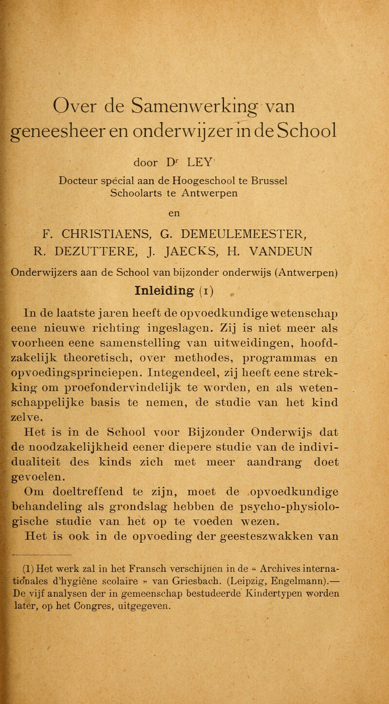 Over de Samenwerking van geneesheer en onderwijzer in de School door D-- LEY Docteur special aan de Hoogeschool te Brussel Schoolarts te Antwerpen en F. CHRISTIAENS, G. DEMEULEMEESTER, R. DEZUTTERE, J. JAECKS, H. VANDEUN Onderwijzers aan de School van bijzonder onderwijs (Antwerpen) Inleiding (i) In de laatste jaren heeft de opvoedkundige wetenscha}) eeiie nieuwe rich ting ingeslagen. Zij is niet meer als voorheen eene samenstelling van uitweidingen, hoofd- zakelijk theoretiscli, over methodes, programmas en opvoedingsprinciepen. Integendeel, zij heeft eene strek- king om proefondervindelijk te worden, en als weten- schappelijke basis te nemen, de studie van het kind zelve. Het is in de School voor Bijzonder Onderwijs dat de noodzakelijkheid eener diepere studie van de indivi- dualiteit des kinds zich met meer aandrang doet gevoelen. Om doeltreffend te zijn, moet de opvoedkundige behandeling als grondslag h^bben de psycho-physiolo- gische studie van bet op te voeden wezen. Het is ook in de opvoeding der geesteszwakken van (1) Het werk zal in het Fransch verschijnen in de  Archives interna- tidnales d'hygiene scolaire » van Griesbach. (Leipzig, Engelmann).— De vijf analysen der in gemeenschap bestudeerde Kindertypen worden later, op het Congres, uitgegeven.