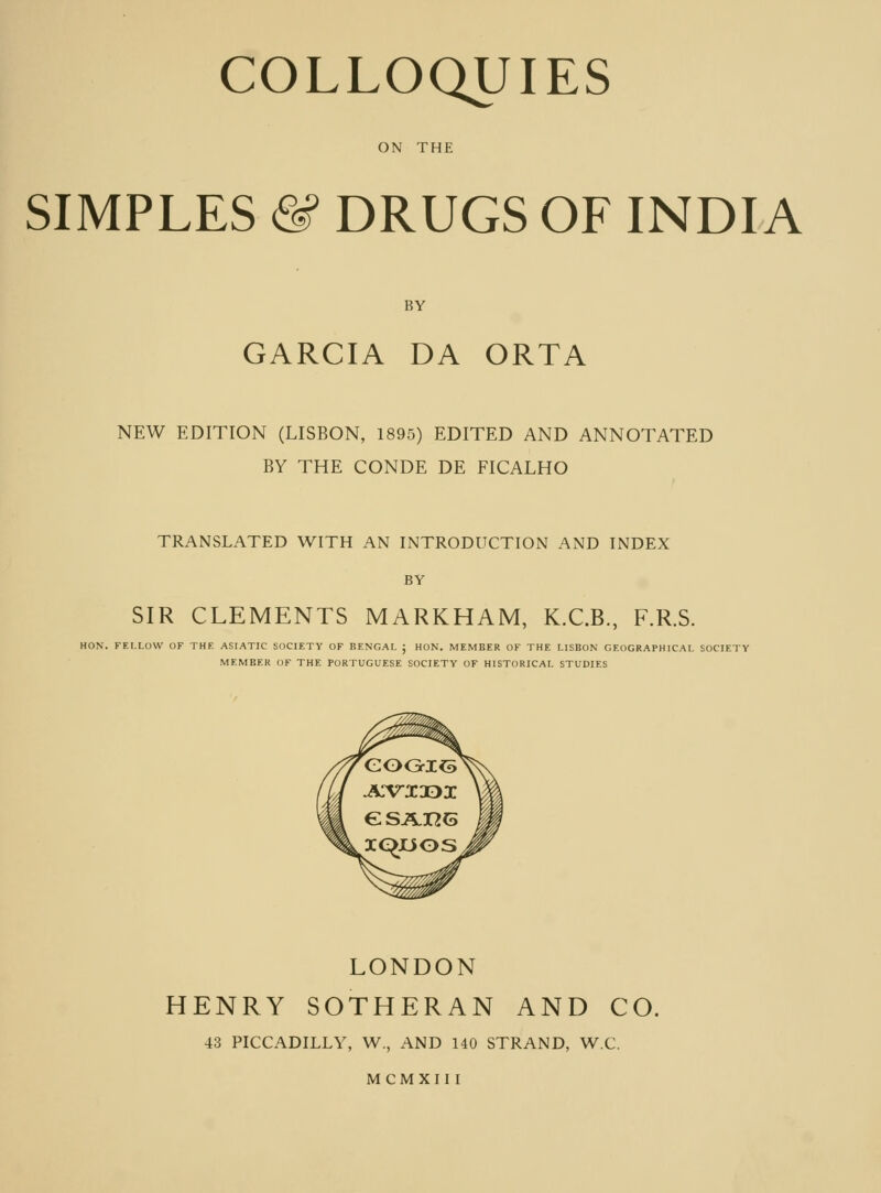 ON THE SIMPLES & DRUGS OF INDIA BY GARCIA DA ORTA NEW EDITION (LISBON, 1895) EDITED AND ANNOTATED BY THE CONDE DE FICALHO TRANSLATED WITH AN INTRODUCTION AND INDEX BY SIR CLEMENTS MARKHAM, K.C.B., F.R.S. HON. FELLOW OF THE ASIATIC SOCIETY OF BENGAL j HON. MEMBER OF THE LISBON GEOGRAPHICAL SOCIETY MEMBER (IF THE PORTUGUESE SOCIETY OF HISTORICAL STUDIES LONDON HENRY SOTHERAN AND CO. 43 PICCADILLY, W., AND 140 STRAND, W.C. MCMXII I