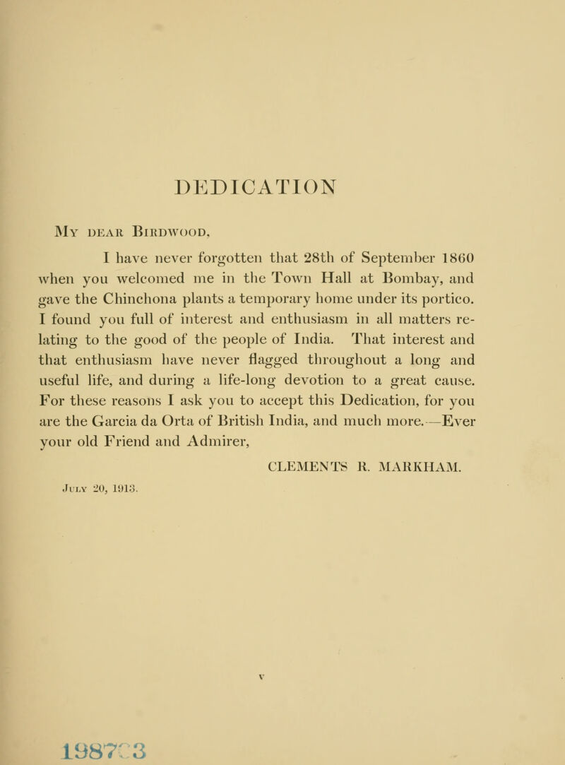 DEDICATION My dear Birdwood. I have never forgotten that 28th of September 18(30 when you welcomed me in the Town Hall at Bombay, and gave the Chinchona plants a temporary home under its portico. I found you full of interest and enthusiasm in all matters re- lating to the good of the people of India. That interest and that enthusiasm have never flagged throughout a long and useful life, and during a life-long devotion to a great cause. For these reasons I ask you to accept this Dedication, for you are the Garcia da Orta of British India, and much more.—Ever your old Friend and Admirer, CLEMENTS R. MARKHAM. .Illy 20, 1(J18. 1987 a