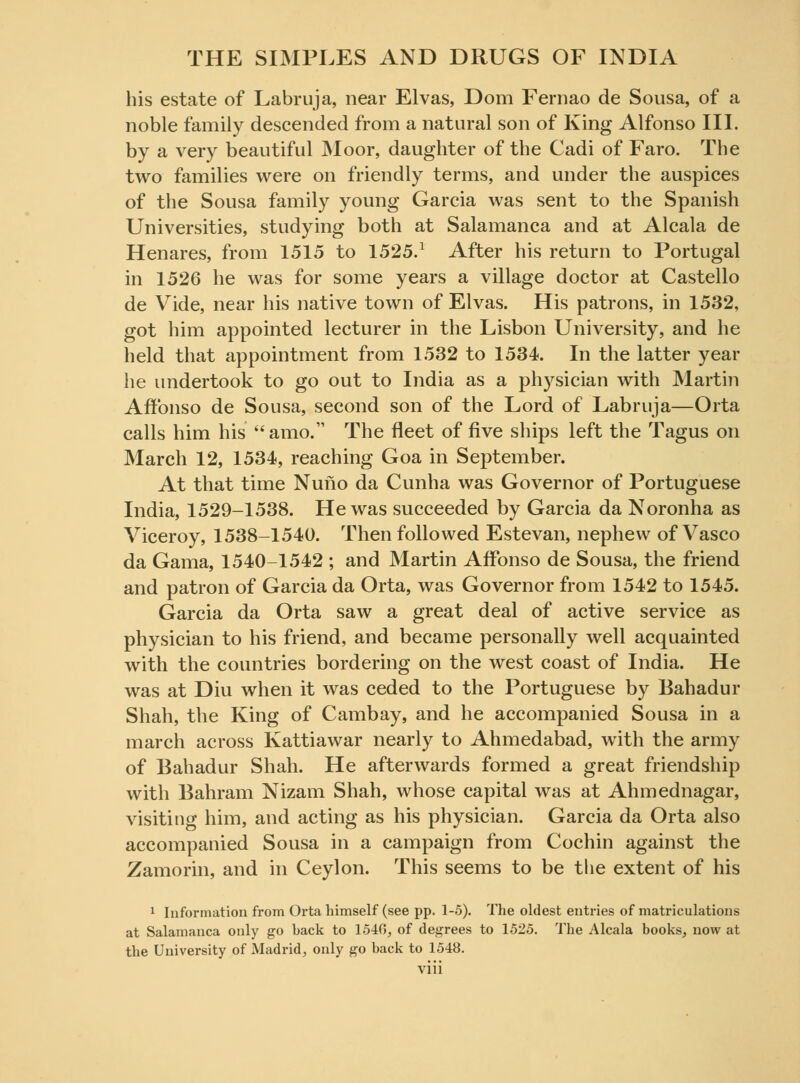 his estate of Labruja, near Elvas, Dom Fernao de Sousa, of a noble family descended from a natural son of King Alfonso III. by a very beautiful Moor, daughter of the Cadi of Faro. The two families were on friendly terms, and under the auspices of the Sousa family young Garcia was sent to the Spanish Universities, studying both at Salamanca and at Alcala de Henares, from 1515 to 1525.1 After his return to Portugal in 1526 he was for some years a village doctor at Castello de Vide, near his native town of Elvas. His patrons, in 1532, got him appointed lecturer in the Lisbon University, and he held that appointment from 1532 to 1534. In the latter year he undertook to go out to India as a physician with Martin AfFonso de Sousa, second son of the Lord of Labruja—Orta calls him his  amo. The fleet of five ships left the Tagus on March 12, 1534, reaching Goa in September. At that time Nuno da Cunha was Governor of Portuguese India, 1529-1538. He was succeeded by Garcia da Noronha as Viceroy, 1538-1540. Then followed Estevan, nephew of Vasco da Gama, 1540-1542 ; and Martin AfFonso de Sousa, the friend and patron of Garcia da Orta, was Governor from 1542 to 1545. Garcia da Orta saw a great deal of active service as physician to his friend, and became personally well acquainted with the countries bordering on the west coast of India. He was at Diu when it was ceded to the Portuguese by Bahadur Shah, the King of Cambay, and he accompanied Sousa in a march across Kattiawar nearly to Ahmedabad, with the army of Bahadur Shah. He afterwards formed a great friendship with Bahrain Nizam Shah, whose capital was at Ahmednagar, visiting him, and acting as his physician. Garcia da Orta also accompanied Sousa in a campaign from Cochin against the Zamorin, and in Ceylon. This seems to be the extent of his 1 Information from Orta himself (see pp. 1-5). The oldest entries of matriculations at Salamanca only go hack to 1540, of degrees to 1525. The Alcala books, now at the University of Madrid, only go back to 1548.